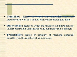 • Trailability: degree to which an innovation may be
experimented with on a limited basis before deciding to adopt.
• Observability: degree to which the results of an innovation are
visible/observable, demonstrable and communicable to farmers
• Predictability: degree or certainty of receiving expected
benefits from the adoption of an innovation
 