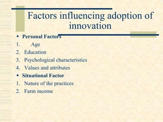 Factors influencing adoption of
innovation
 Personal Factors
1. Age
2. Education
3. Psychological characteristics
4. Values and attributes
 Situational Factor
1. Nature of the practices
2. Farm income
 