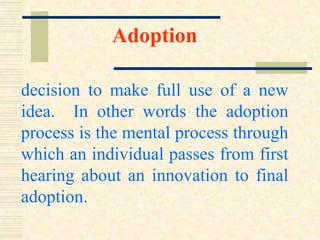 Adoption
decision to make full use of a new
idea. In other words the adoption
process is the mental process through
which an individual passes from first
hearing about an innovation to final
adoption.
 