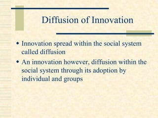 Diffusion of Innovation
 Innovation spread within the social system
called diffusion
 An innovation however, diffusion within the
social system through its adoption by
individual and groups
 