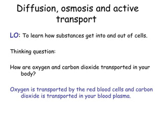 Diffusion, osmosis and active
           transport
LO: To learn how substances get into and out of cells.

Thinking question:

How are oxygen and carbon dioxide transported in your
   body?

Oxygen is transported by the red blood cells and carbon
   dioxide is transported in your blood plasma.
 