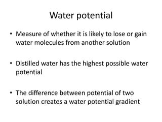 Water potential
• Measure of whether it is likely to lose or gain
water molecules from another solution
• Distilled water has the highest possible water
potential
• The difference between potential of two
solution creates a water potential gradient
 