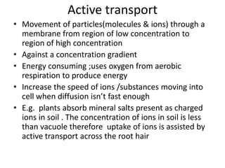 Active transport
• Movement of particles(molecules & ions) through a
membrane from region of low concentration to
region of high concentration
• Against a concentration gradient
• Energy consuming ;uses oxygen from aerobic
respiration to produce energy
• Increase the speed of ions /substances moving into
cell when diffusion isn’t fast enough
• E.g. plants absorb mineral salts present as charged
ions in soil . The concentration of ions in soil is less
than vacuole therefore uptake of ions is assisted by
active transport across the root hair
 