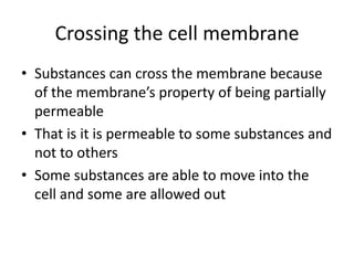 Crossing the cell membrane
• Substances can cross the membrane because
of the membrane’s property of being partially
permeable
• That is it is permeable to some substances and
not to others
• Some substances are able to move into the
cell and some are allowed out
 