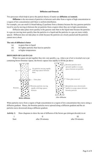 Page 1 of 3
Diffusion and Osmosis
Two processes which help to prove the particle theory of matter are diffusion and osmosis.
Diffusion is the movement of particles in between each other from a region of high concentration to
a region of low concentration until there is uniform distribution.
For example, you can smell (1) bread baking (2) perfume from a distance because the tiny gaseous particles
travel to you by moving in between the air particles from a region where they are in high concentration.
Diffusion takes place more quickly in the gaseous state than in the liquid state because the particles
in a gas are moving more quickly than the particles in a liquid and the particles in a gas are more widely
spaced. Diffusion does not take place in solids because the particles are closely packed and the particles
cannot move about.
The rate of diffusion is faster
(a) in gases than in liquid
(b) for lighter particles than heavier particles
(c) at higher temperatures
DIFFUSION OF GAS IN GAS
When two gases are put together they mix very quickly, e.g., when a jar of air is inverted over a jar
containing brown bromine vapour, the brown vapour rises rapidly to fill the jar above
When particles move from a region of high concentration to a region of low concentration they move along a
diffusion gradient. Hence, the bromine particles move upward along a diffusion gradient and the air
particles move downward along a diffusion gradient.
Activity 1: Draw diagrams to show the rate of diffusion of the brown gas (nitrogen dioxide) in air
I II III
Start after 20 minutes after 50 minutes
Air particles moving rapidly
with large spaces between
them
Glass plate
Bromine particles moving
rapidly with large spaces
between
Bromine
Air
Bromine particles move
upwards rapidly to occupy
spaces between air particles
Glass plate removed
Air particles move downwards
rapidly to occupy spaces between
bromine particles
Before diffusion
After diffusion
 