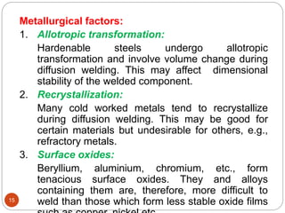 15
Metallurgical factors:
1. Allotropic transformation:
Hardenable steels undergo allotropic
transformation and involve volume change during
diffusion welding. This may affect dimensional
stability of the welded component.
2. Recrystallization:
Many cold worked metals tend to recrystallize
during diffusion welding. This may be good for
certain materials but undesirable for others, e.g.,
refractory metals.
3. Surface oxides:
Beryllium, aluminium, chromium, etc., form
tenacious surface oxides. They and alloys
containing them are, therefore, more difficult to
weld than those which form less stable oxide films
 