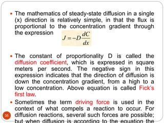 35
 The mathematics of steady-state diffusion in a single
(x) direction is relatively simple, in that the flux is
proportional to the concentration gradient through
the expression
 The constant of proportionality D is called the
diffusion coefficient, which is expressed in square
meters per second. The negative sign in this
expression indicates that the direction of diffusion is
down the concentration gradient, from a high to a
low concentration. Above equation is called Fick’s
first law.
 Sometimes the term driving force is used in the
context of what compels a reaction to occur. For
diffusion reactions, several such forces are possible;
dx
dC
DJ 
 