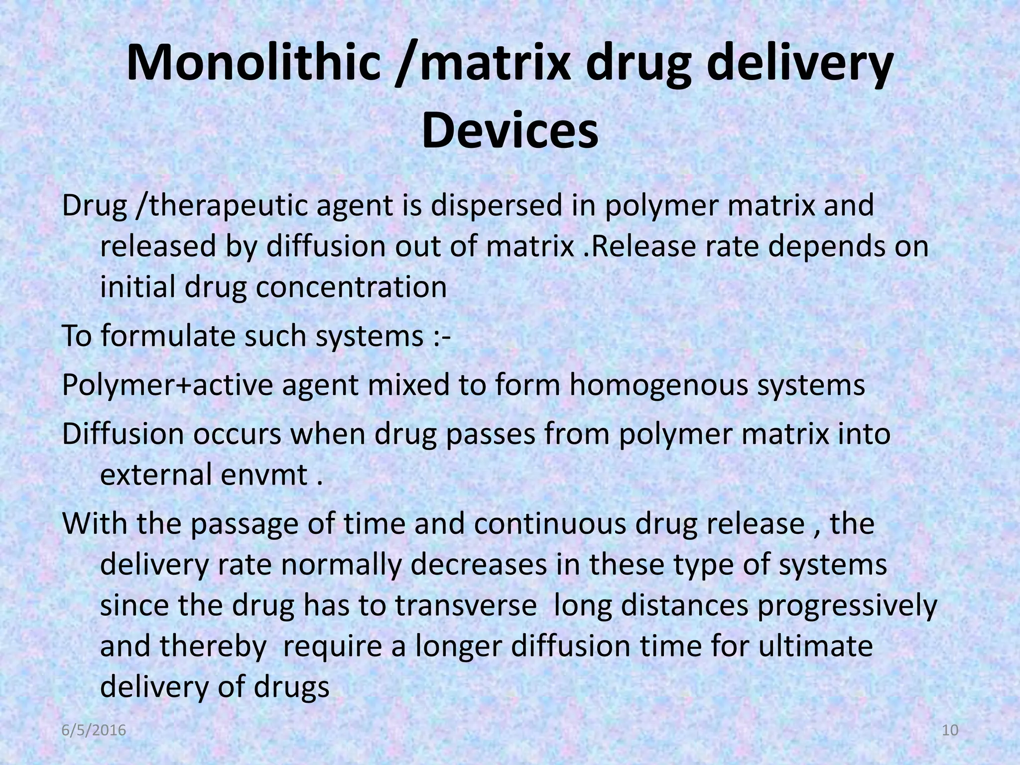Monolithic /matrix drug delivery
Devices
Drug /therapeutic agent is dispersed in polymer matrix and
released by diffusion out of matrix .Release rate depends on
initial drug concentration
To formulate such systems :-
Polymer+active agent mixed to form homogenous systems
Diffusion occurs when drug passes from polymer matrix into
external envmt .
With the passage of time and continuous drug release , the
delivery rate normally decreases in these type of systems
since the drug has to transverse long distances progressively
and thereby require a longer diffusion time for ultimate
delivery of drugs
6/5/2016 10
 