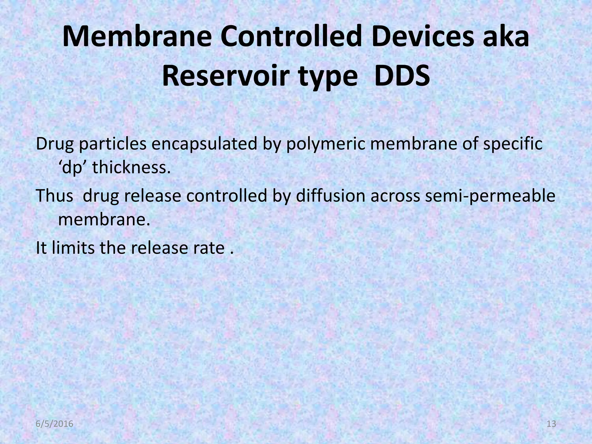 Membrane Controlled Devices aka
Reservoir type DDS
Drug particles encapsulated by polymeric membrane of specific
‘dp’ thickness.
Thus drug release controlled by diffusion across semi-permeable
membrane.
It limits the release rate .
6/5/2016 13
 