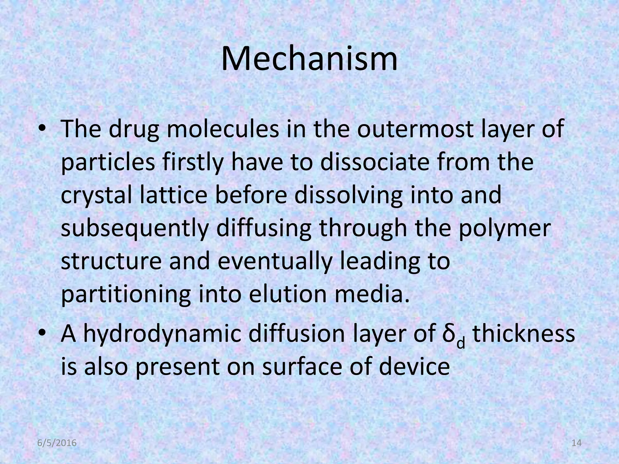 • The drug molecules in the outermost layer of
particles firstly have to dissociate from the
crystal lattice before dissolving into and
subsequently diffusing through the polymer
structure and eventually leading to
partitioning into elution media.
• A hydrodynamic diffusion layer of δd thickness
is also present on surface of device
6/5/2016 14
Mechanism
 