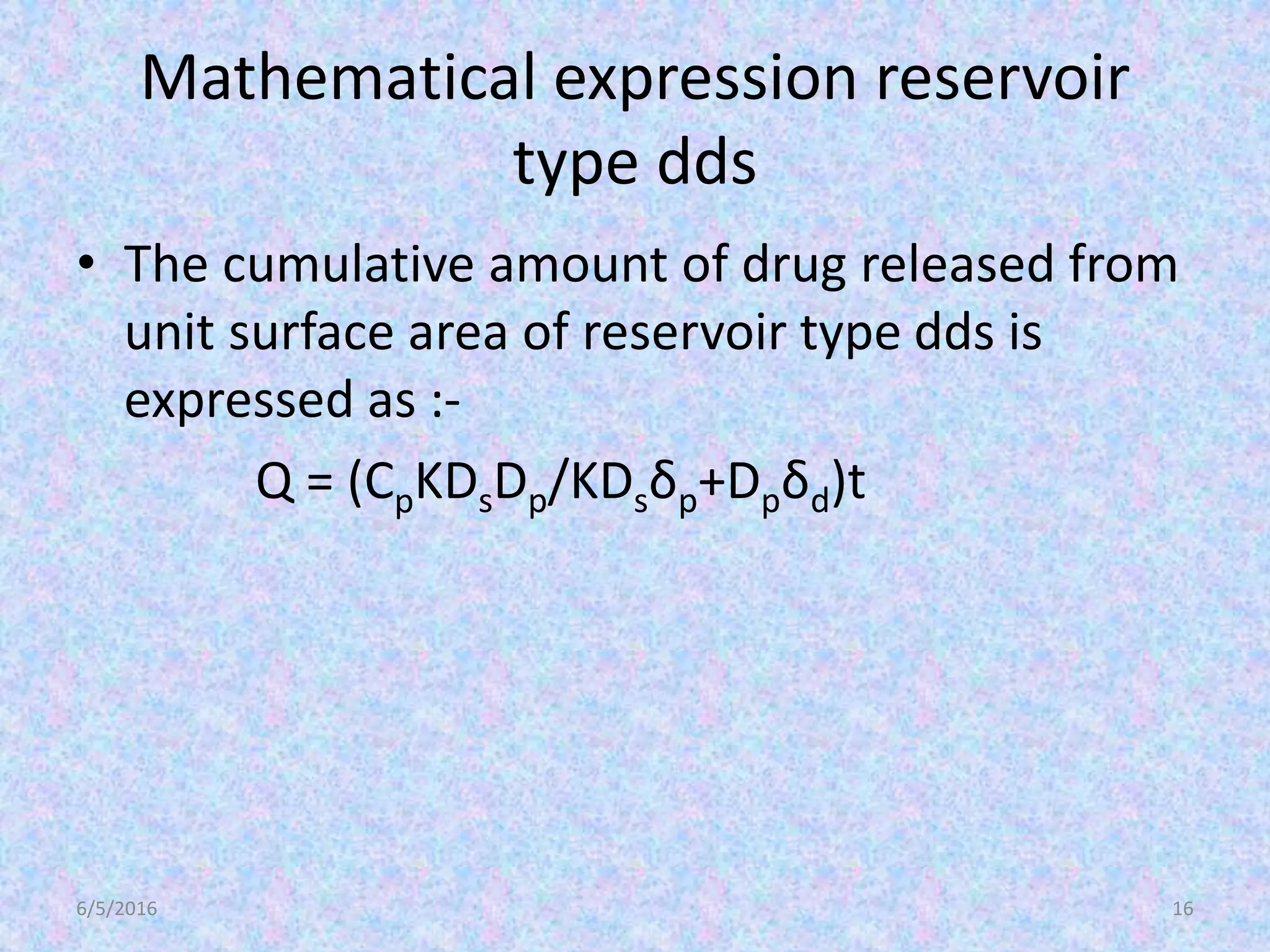 Mathematical expression reservoir
type dds
• The cumulative amount of drug released from
unit surface area of reservoir type dds is
expressed as :-
Q = (CpKDsDp/KDsδp+Dpδd)t
6/5/2016 16
 