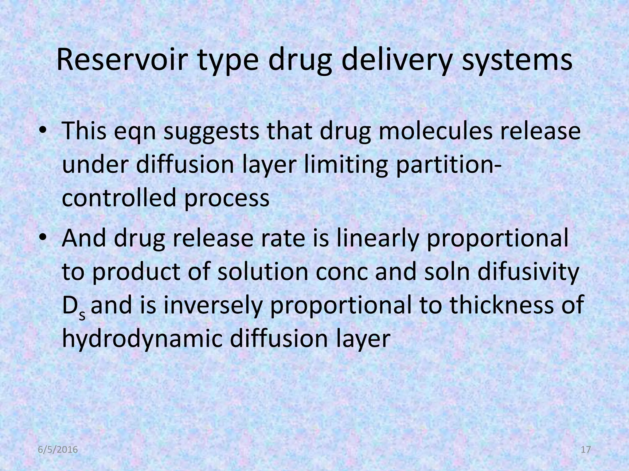 Reservoir type drug delivery systems
• This eqn suggests that drug molecules release
under diffusion layer limiting partition-
controlled process
• And drug release rate is linearly proportional
to product of solution conc and soln difusivity
Ds and is inversely proportional to thickness of
hydrodynamic diffusion layer
6/5/2016 17
 