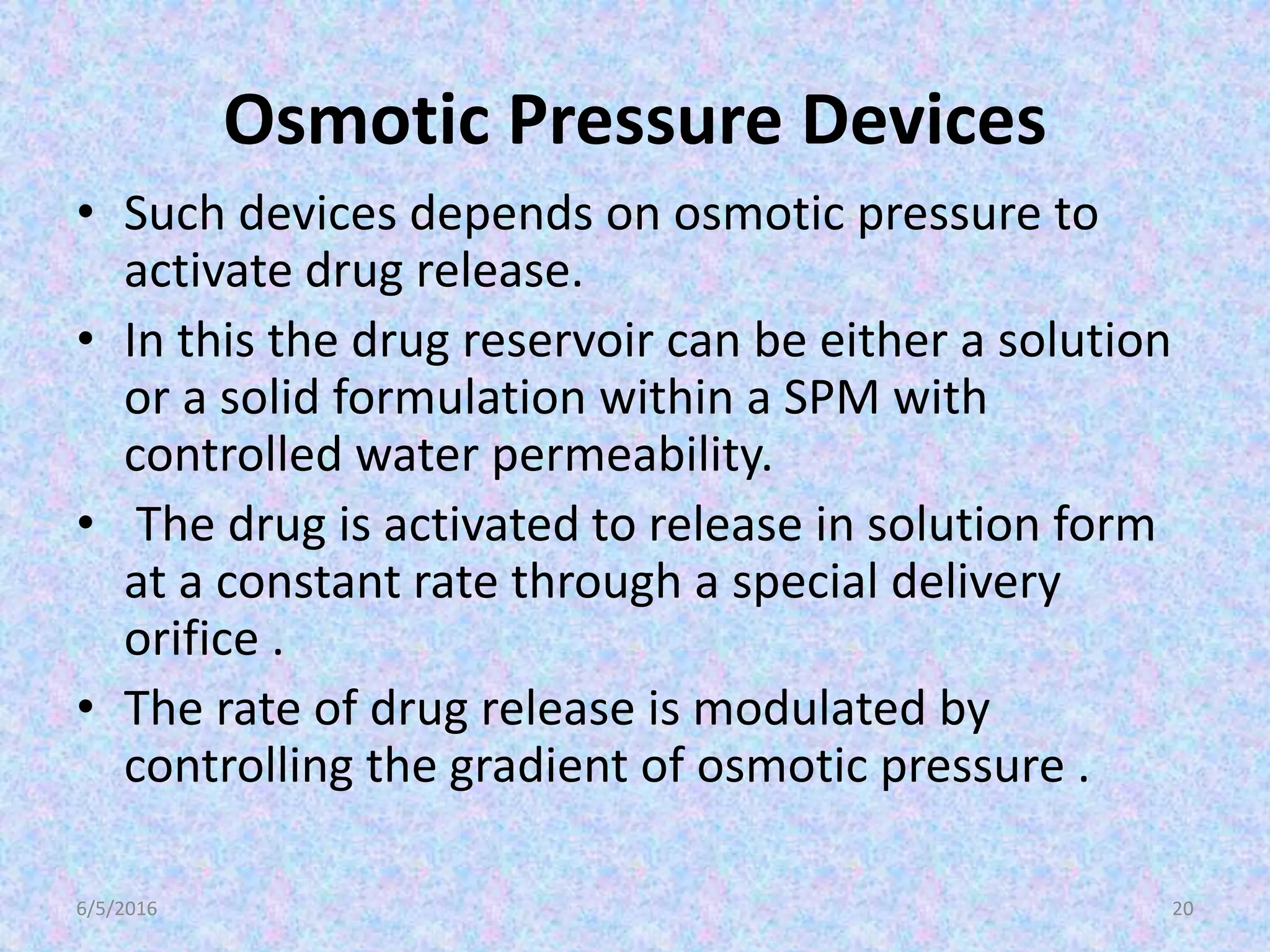 Osmotic Pressure Devices
• Such devices depends on osmotic pressure to
activate drug release.
• In this the drug reservoir can be either a solution
or a solid formulation within a SPM with
controlled water permeability.
• The drug is activated to release in solution form
at a constant rate through a special delivery
orifice .
• The rate of drug release is modulated by
controlling the gradient of osmotic pressure .
6/5/2016 20
 
