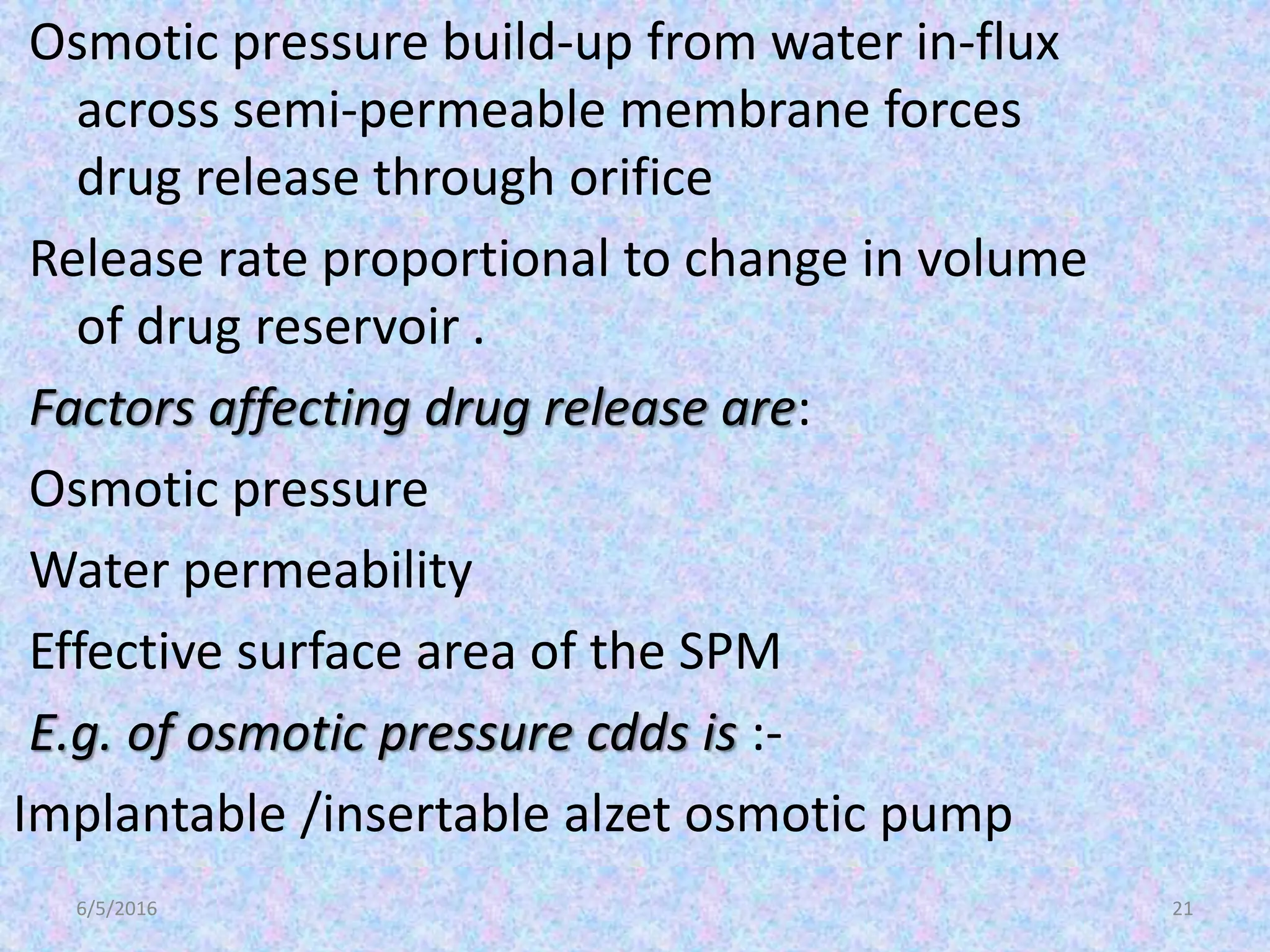 6/5/2016 21
Osmotic pressure build-up from water in-flux
across semi-permeable membrane forces
drug release through orifice
Release rate proportional to change in volume
of drug reservoir .
Factors affecting drug release are:
Osmotic pressure
Water permeability
Effective surface area of the SPM
E.g. of osmotic pressure cdds is :-
Implantable /insertable alzet osmotic pump
 