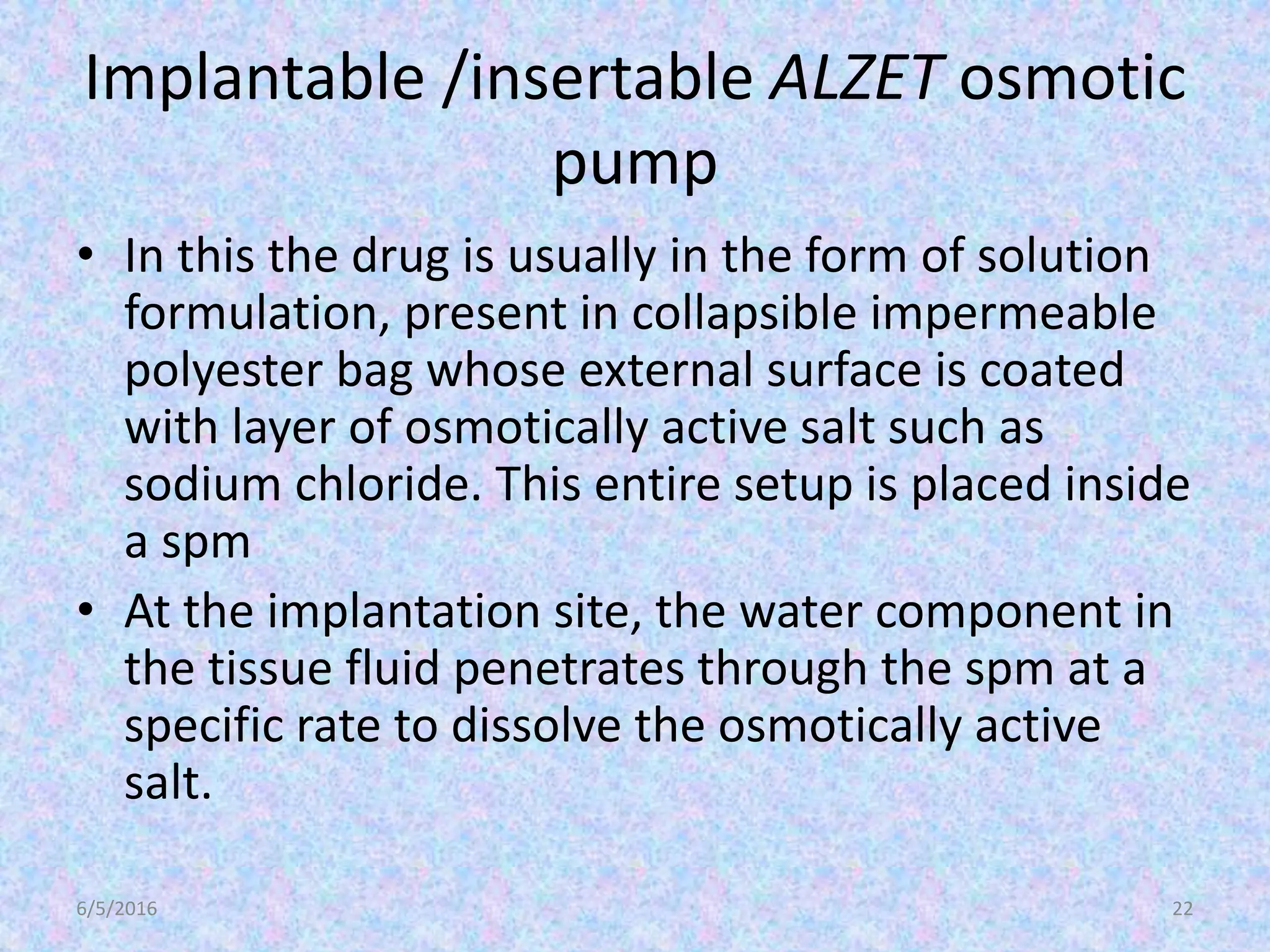Implantable /insertable ALZET osmotic
pump
• In this the drug is usually in the form of solution
formulation, present in collapsible impermeable
polyester bag whose external surface is coated
with layer of osmotically active salt such as
sodium chloride. This entire setup is placed inside
a spm
• At the implantation site, the water component in
the tissue fluid penetrates through the spm at a
specific rate to dissolve the osmotically active
salt.
6/5/2016 22
 