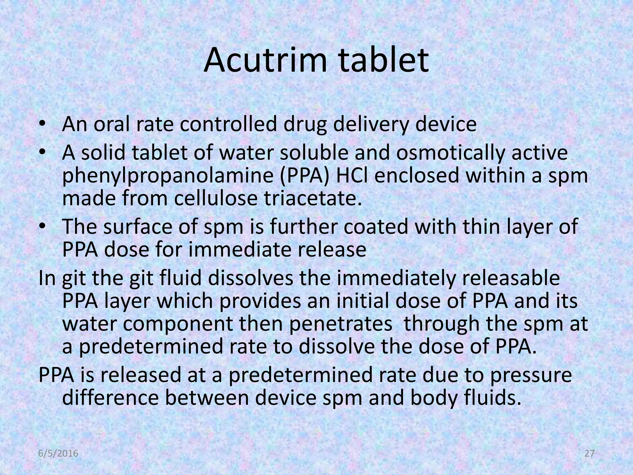 Acutrim tablet
• An oral rate controlled drug delivery device
• A solid tablet of water soluble and osmotically active
phenylpropanolamine (PPA) HCl enclosed within a spm
made from cellulose triacetate.
• The surface of spm is further coated with thin layer of
PPA dose for immediate release
In git the git fluid dissolves the immediately releasable
PPA layer which provides an initial dose of PPA and its
water component then penetrates through the spm at
a predetermined rate to dissolve the dose of PPA.
PPA is released at a predetermined rate due to pressure
difference between device spm and body fluids.
6/5/2016 27
 