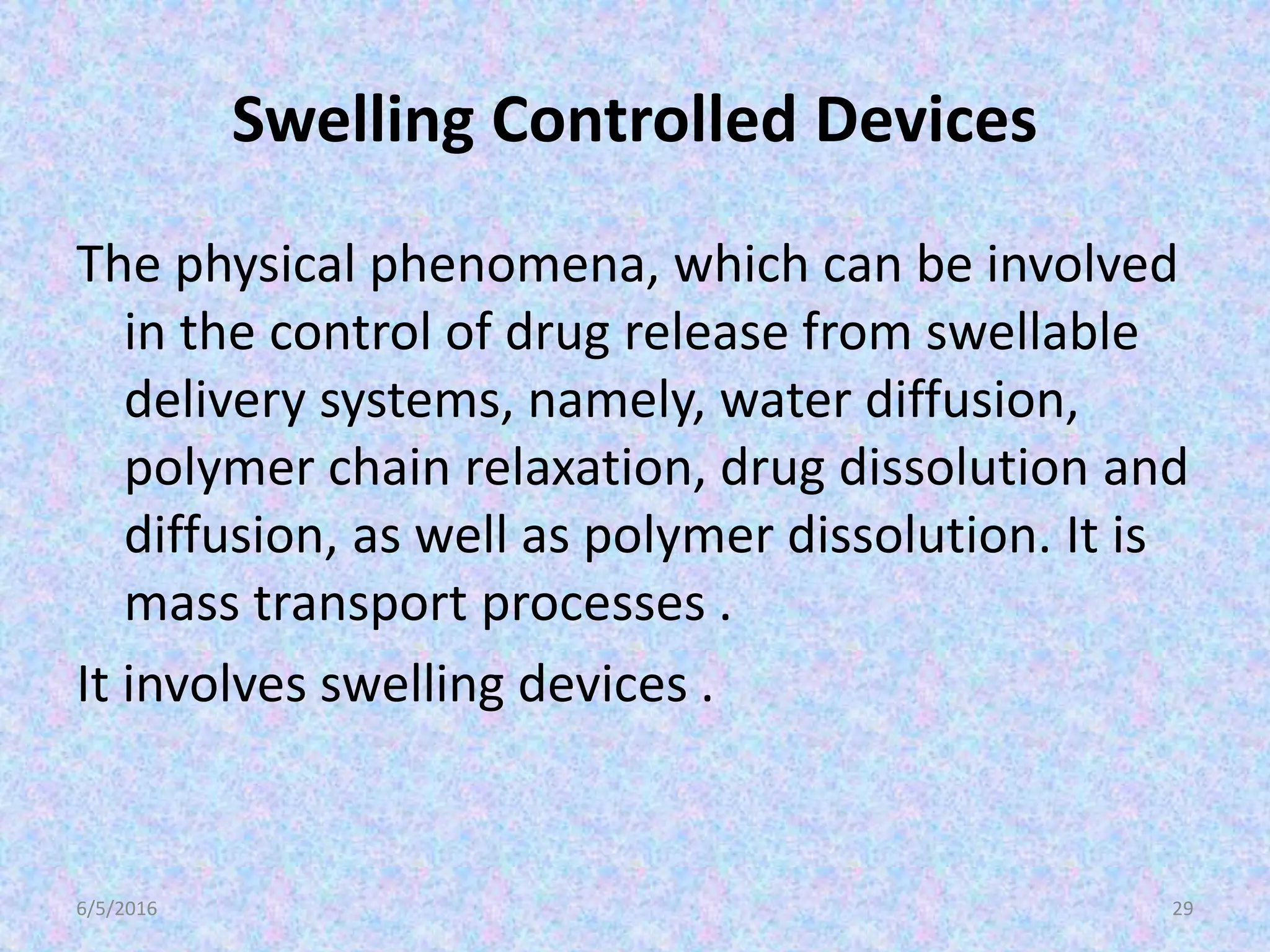 Swelling Controlled Devices
The physical phenomena, which can be involved
in the control of drug release from swellable
delivery systems, namely, water diffusion,
polymer chain relaxation, drug dissolution and
diffusion, as well as polymer dissolution. It is
mass transport processes .
It involves swelling devices .
6/5/2016 29
 
