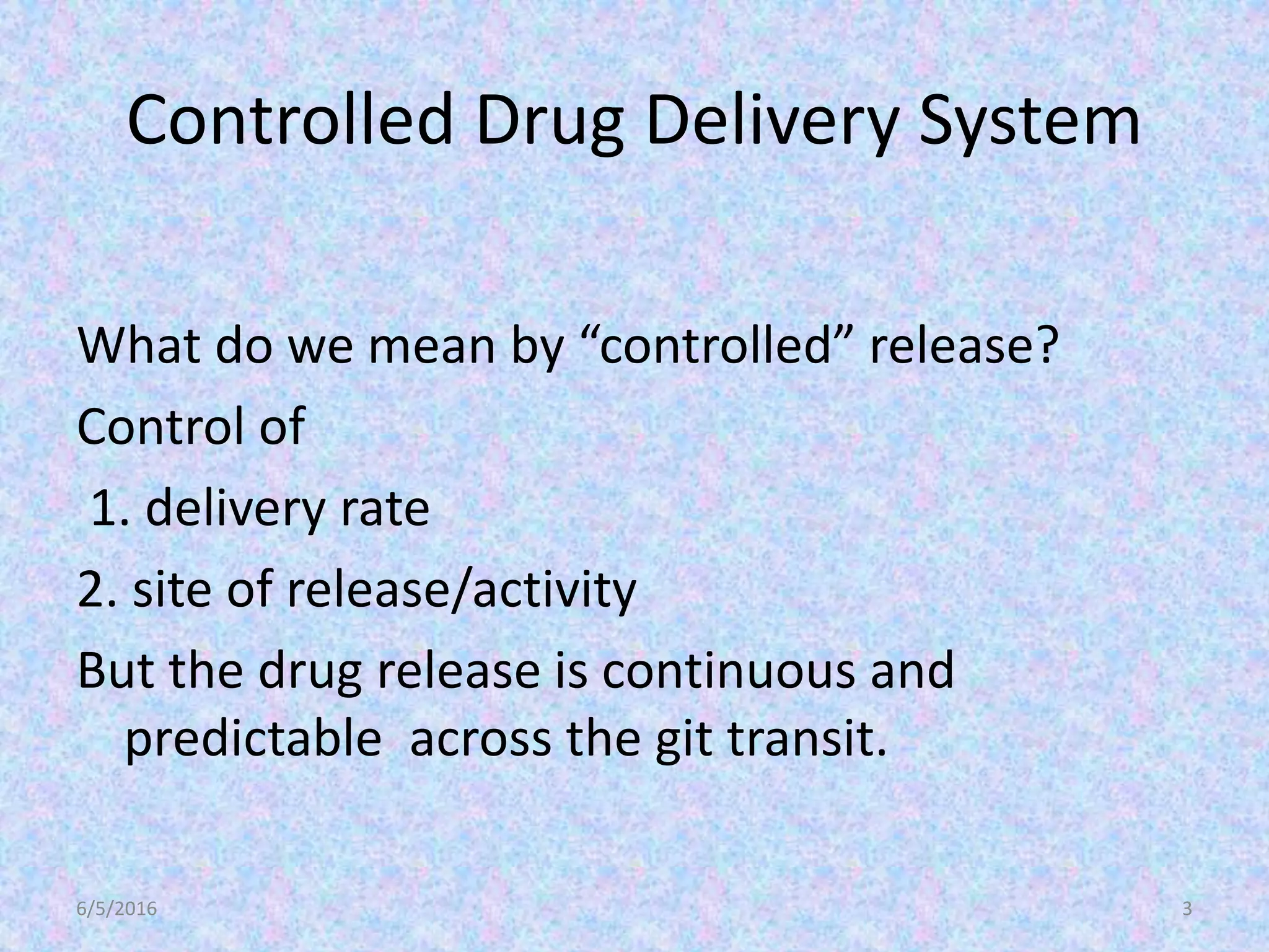 Controlled Drug Delivery System
What do we mean by “controlled” release?
Control of
1. delivery rate
2. site of release/activity
But the drug release is continuous and
predictable across the git transit.
6/5/2016 3
 