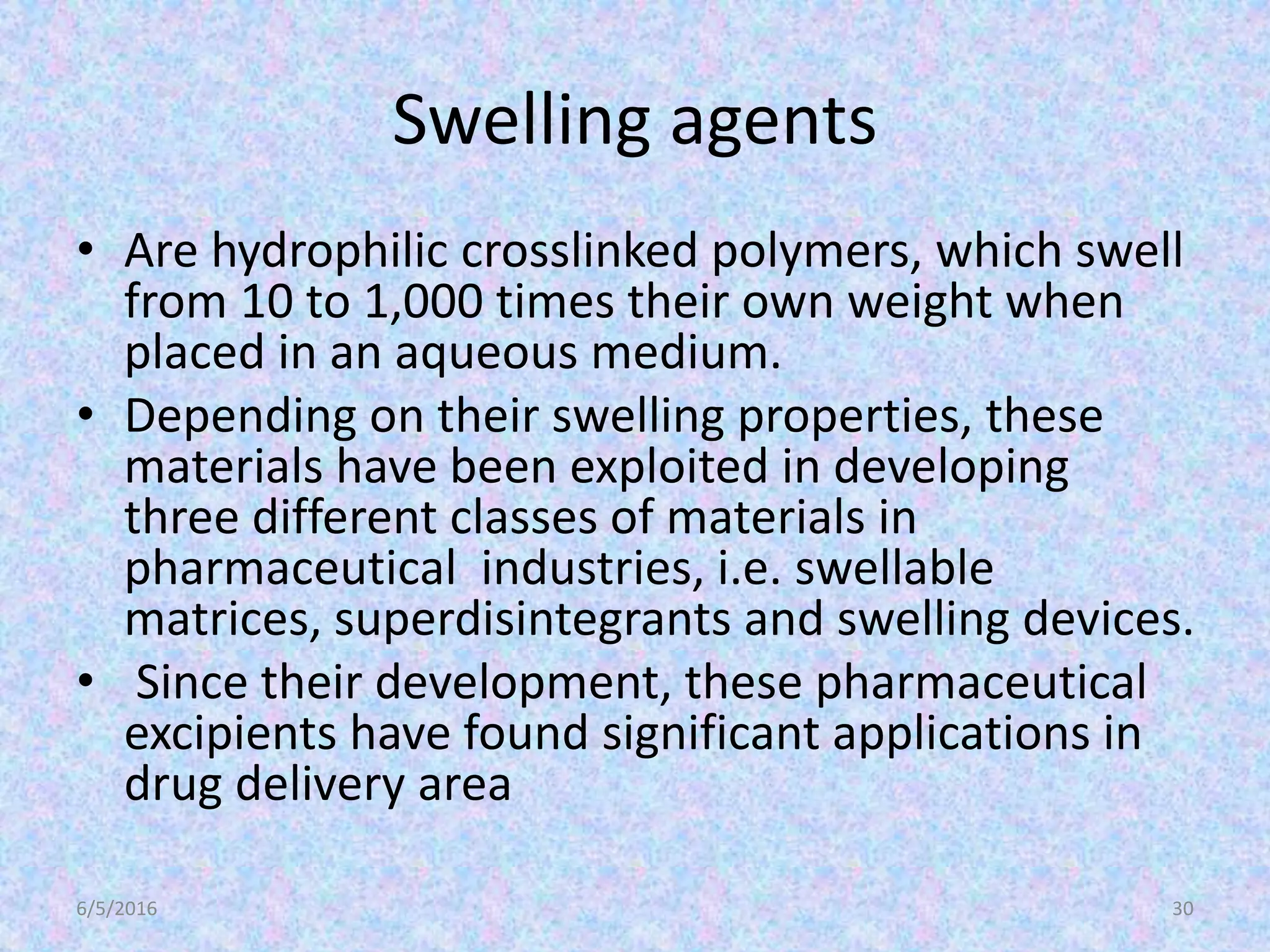 Swelling agents
• Are hydrophilic crosslinked polymers, which swell
from 10 to 1,000 times their own weight when
placed in an aqueous medium.
• Depending on their swelling properties, these
materials have been exploited in developing
three different classes of materials in
pharmaceutical industries, i.e. swellable
matrices, superdisintegrants and swelling devices.
• Since their development, these pharmaceutical
excipients have found significant applications in
drug delivery area
6/5/2016 30
 