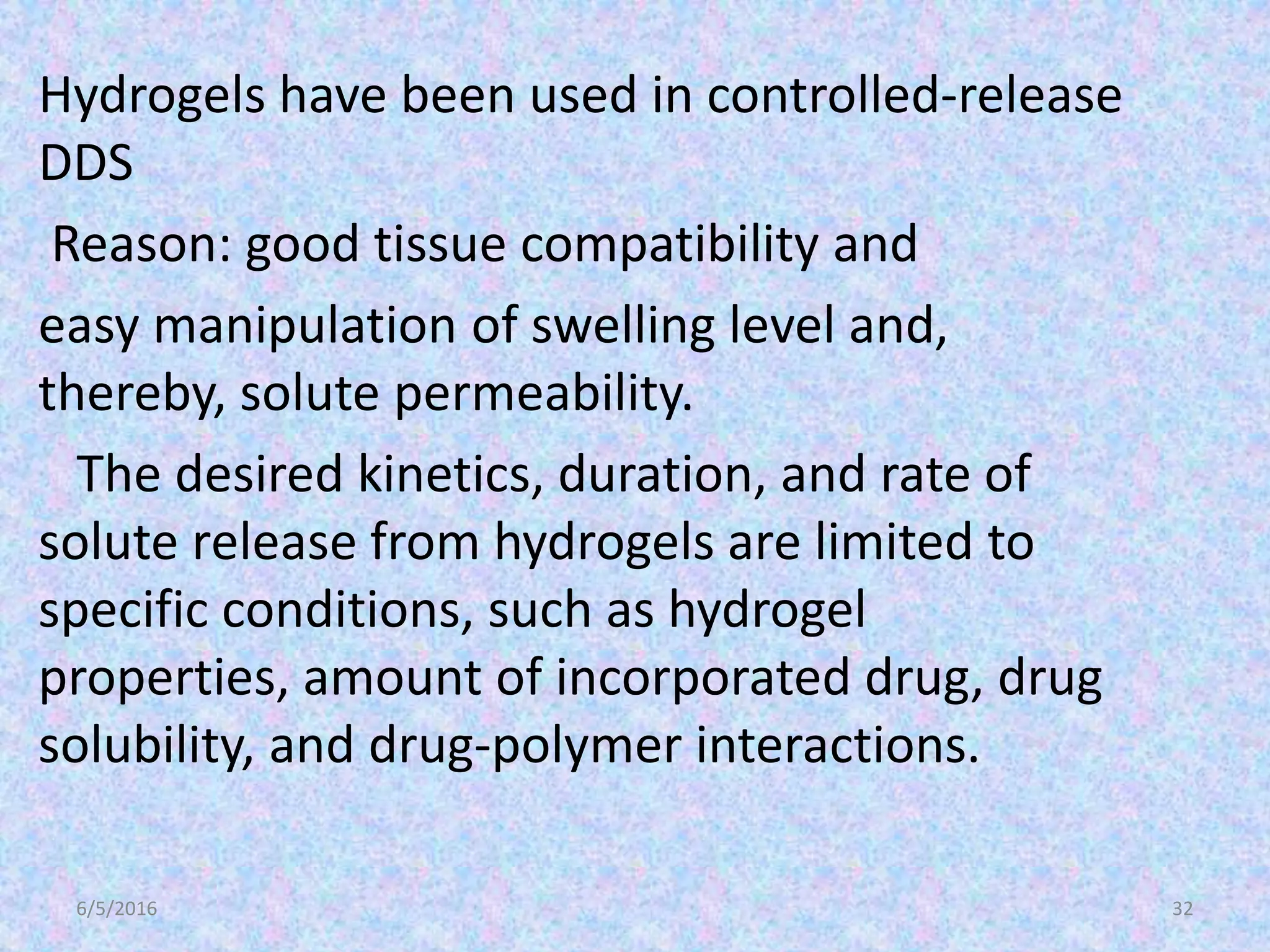 6/5/2016 32
Hydrogels have been used in controlled-release
DDS
Reason: good tissue compatibility and
easy manipulation of swelling level and,
thereby, solute permeability.
The desired kinetics, duration, and rate of
solute release from hydrogels are limited to
specific conditions, such as hydrogel
properties, amount of incorporated drug, drug
solubility, and drug-polymer interactions.
 