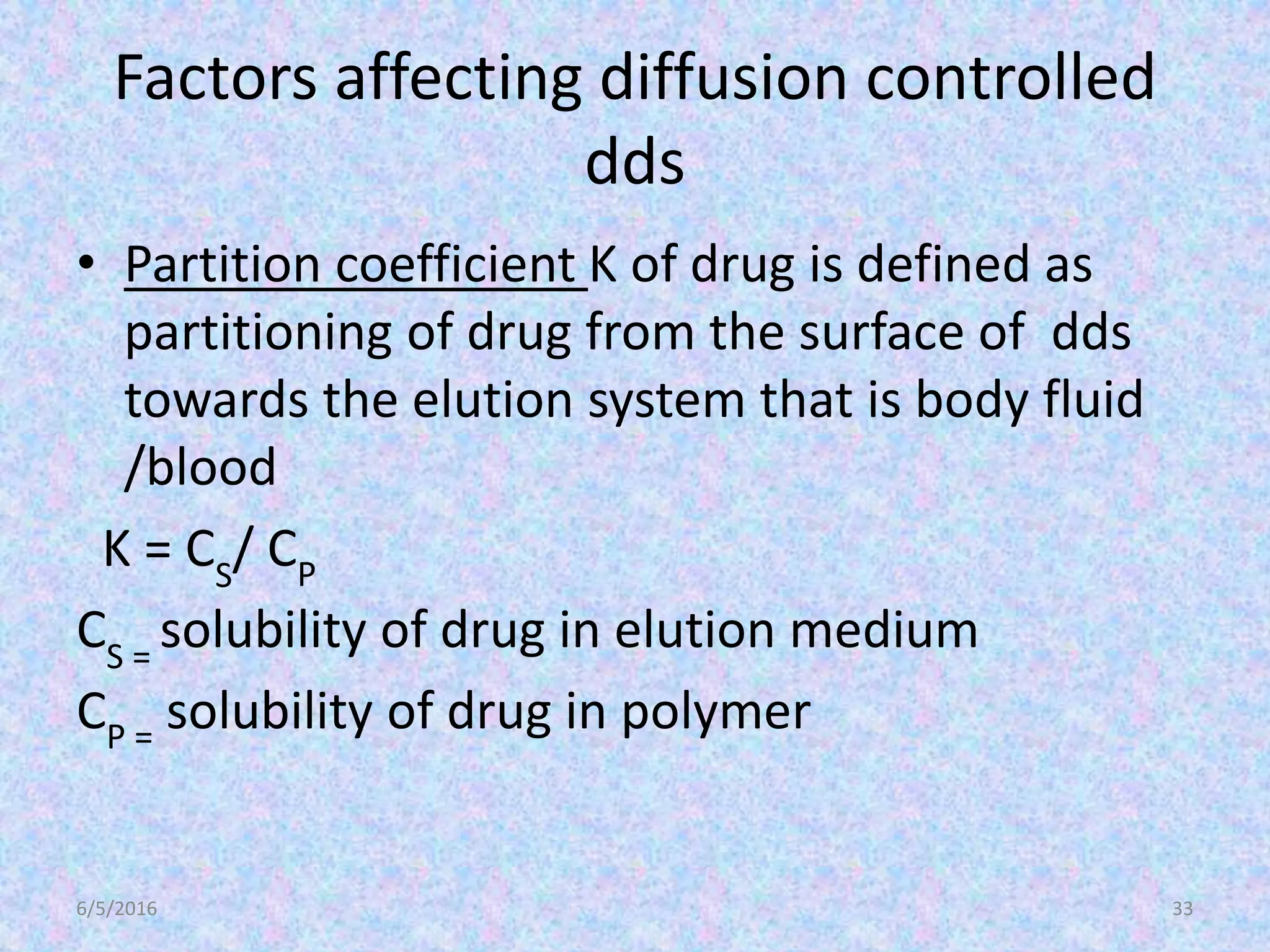 Factors affecting diffusion controlled
dds
• Partition coefficient K of drug is defined as
partitioning of drug from the surface of dds
towards the elution system that is body fluid
/blood
K = CS
/ CP
CS =
solubility of drug in elution medium
CP =
solubility of drug in polymer
6/5/2016 33
 