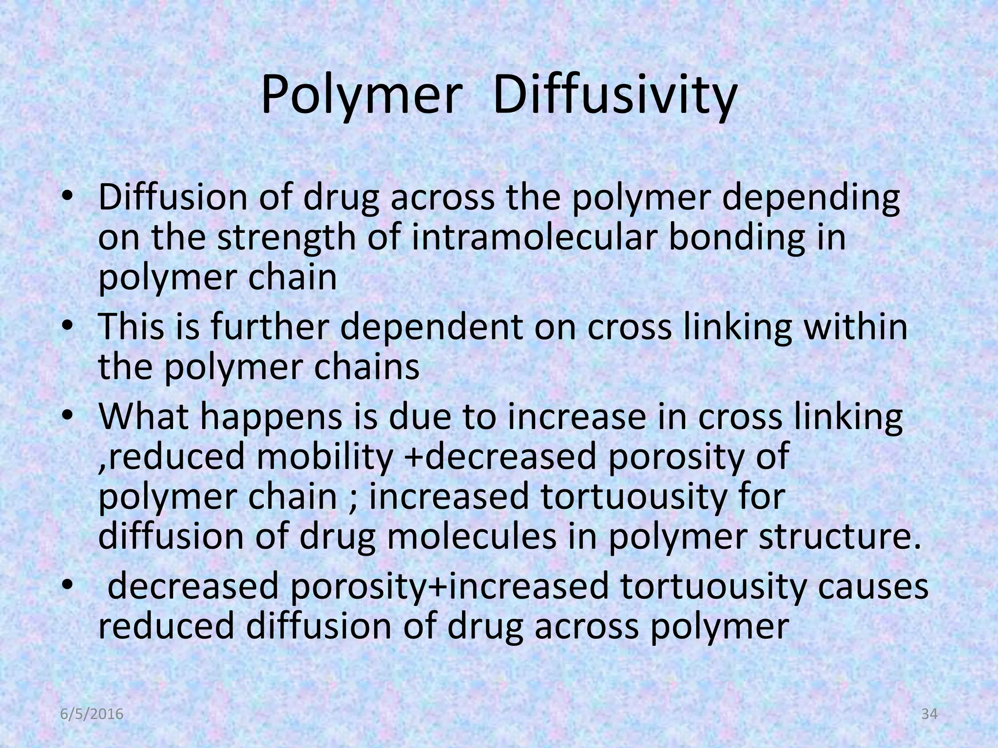 Polymer Diffusivity
• Diffusion of drug across the polymer depending
on the strength of intramolecular bonding in
polymer chain
• This is further dependent on cross linking within
the polymer chains
• What happens is due to increase in cross linking
,reduced mobility +decreased porosity of
polymer chain ; increased tortuousity for
diffusion of drug molecules in polymer structure.
• decreased porosity+increased tortuousity causes
reduced diffusion of drug across polymer
6/5/2016 34
 