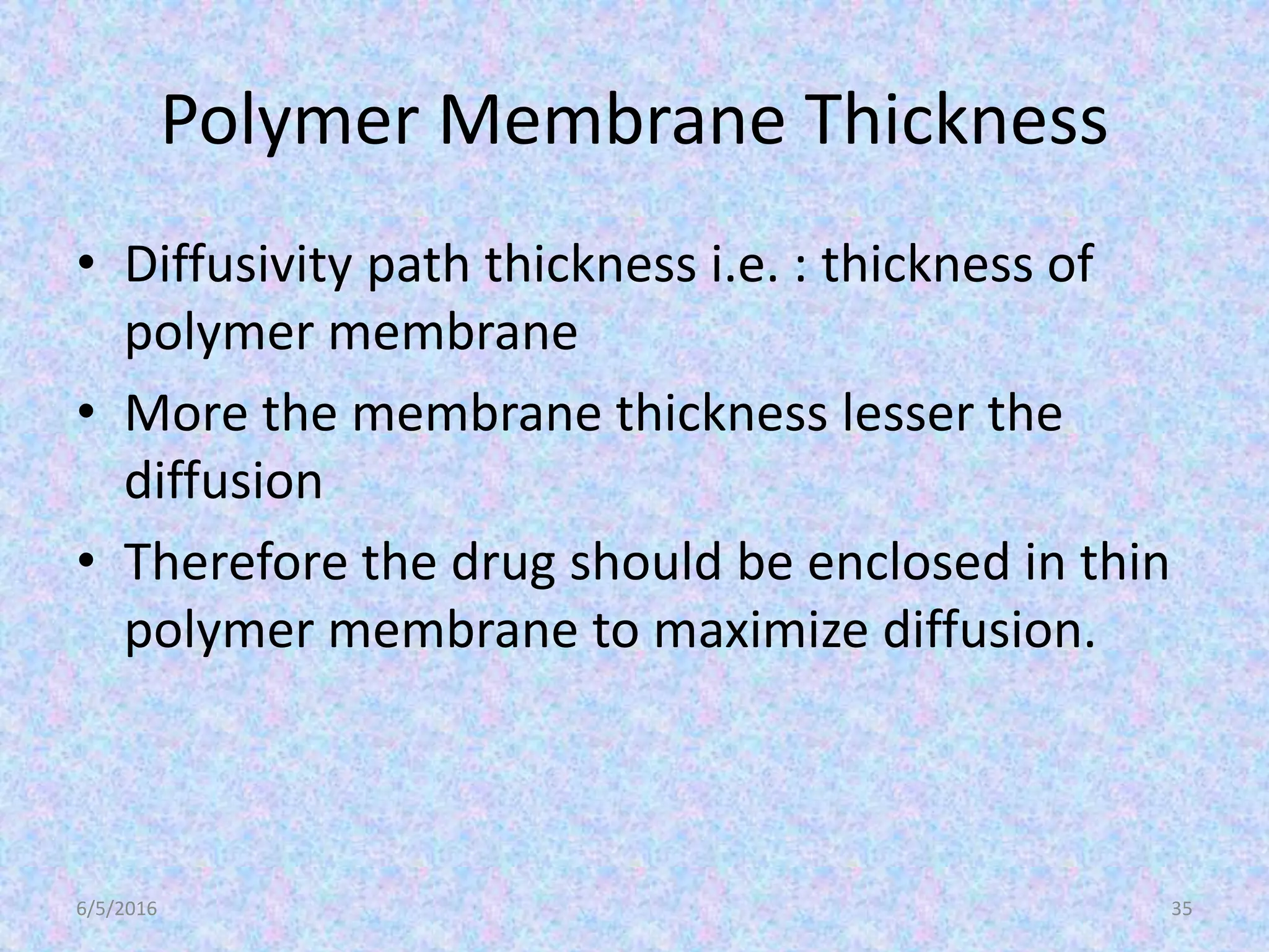 Polymer Membrane Thickness
• Diffusivity path thickness i.e. : thickness of
polymer membrane
• More the membrane thickness lesser the
diffusion
• Therefore the drug should be enclosed in thin
polymer membrane to maximize diffusion.
6/5/2016 35
 
