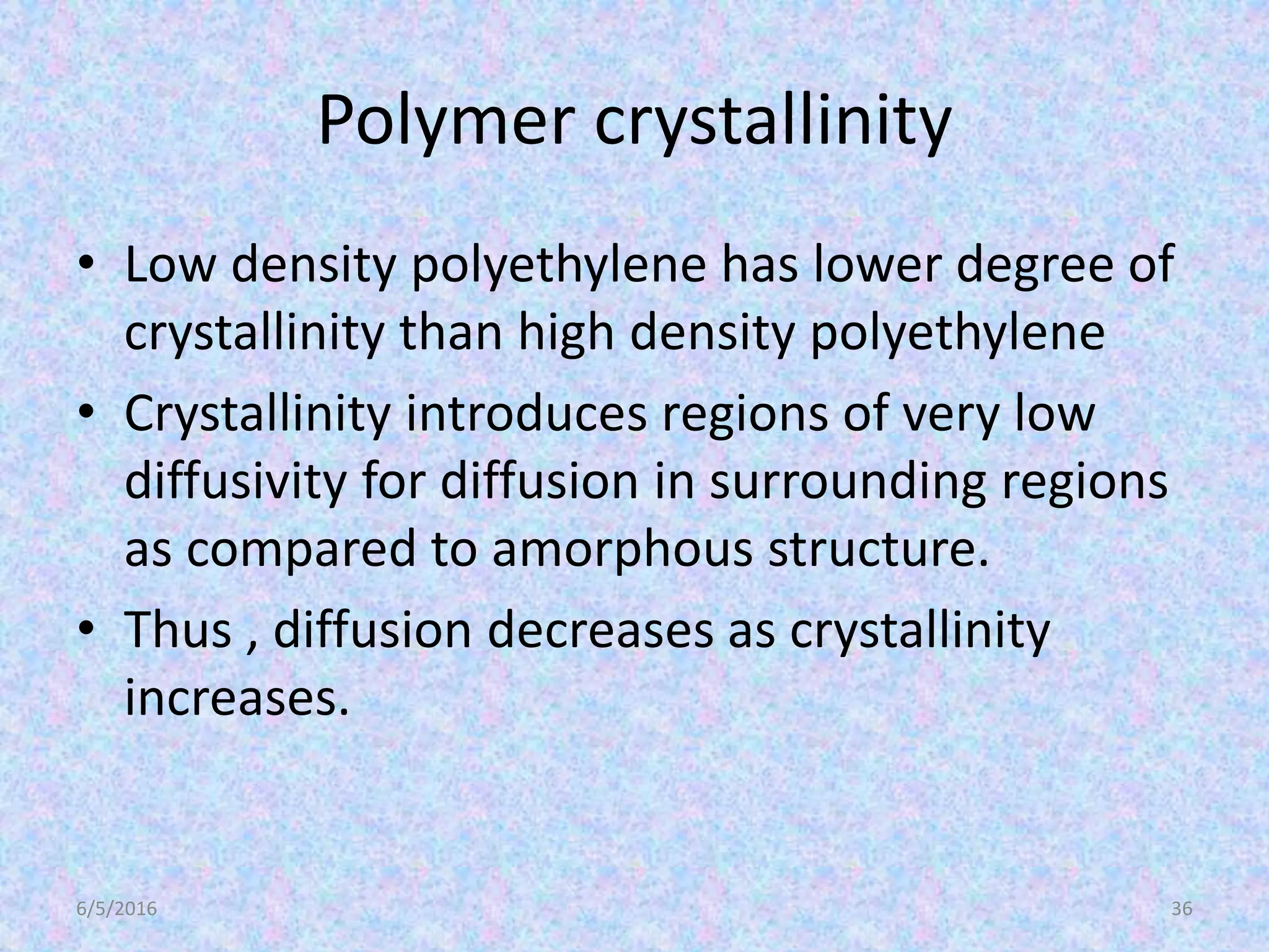 Polymer crystallinity
• Low density polyethylene has lower degree of
crystallinity than high density polyethylene
• Crystallinity introduces regions of very low
diffusivity for diffusion in surrounding regions
as compared to amorphous structure.
• Thus , diffusion decreases as crystallinity
increases.
6/5/2016 36
 