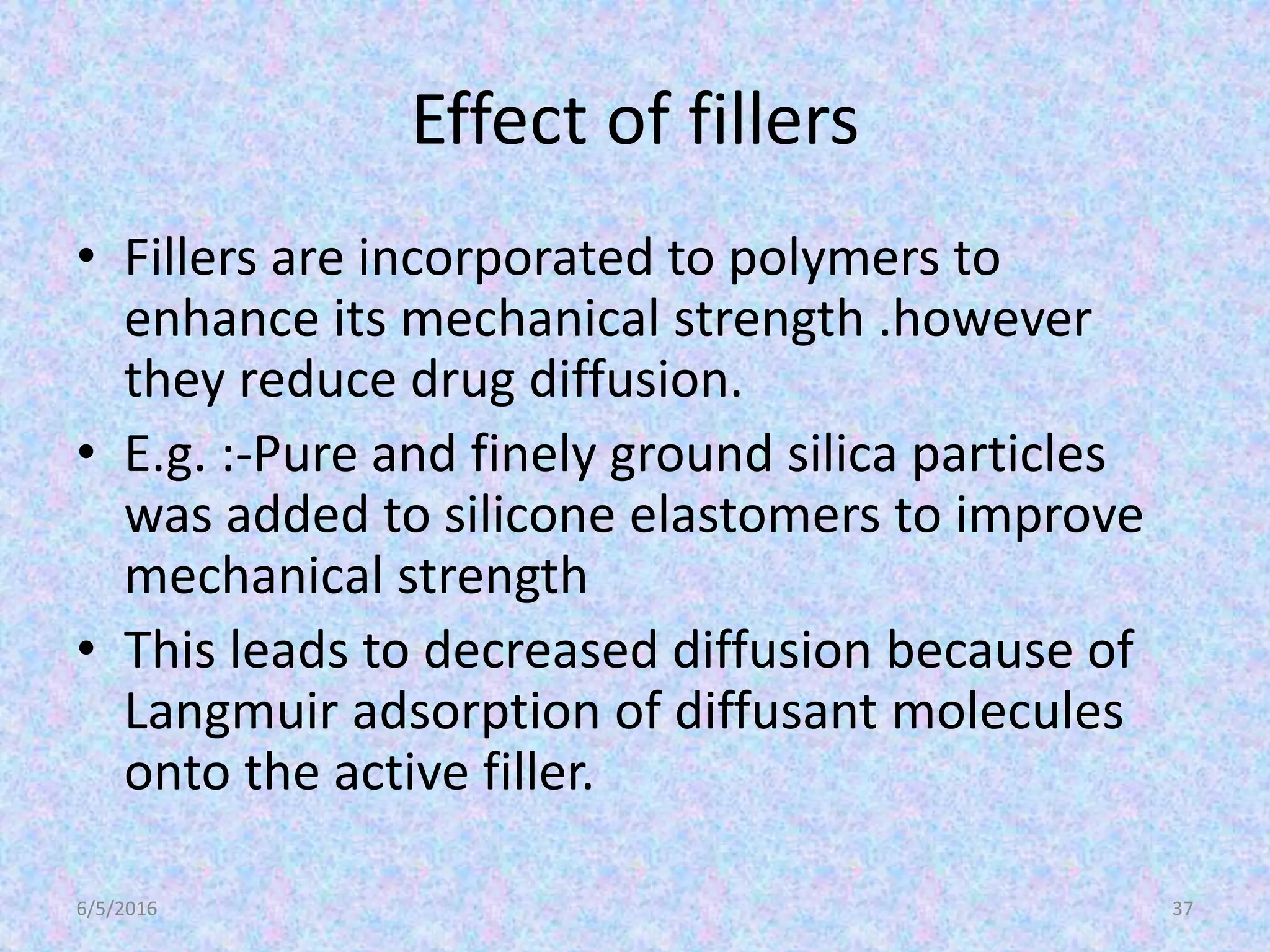 Effect of fillers
• Fillers are incorporated to polymers to
enhance its mechanical strength .however
they reduce drug diffusion.
• E.g. :-Pure and finely ground silica particles
was added to silicone elastomers to improve
mechanical strength
• This leads to decreased diffusion because of
Langmuir adsorption of diffusant molecules
onto the active filler.
6/5/2016 37
 