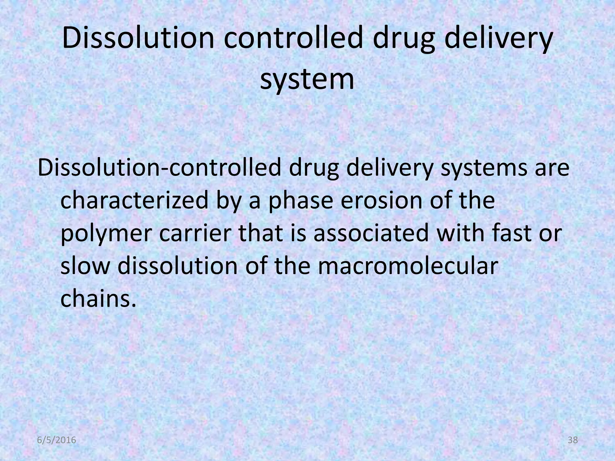 Dissolution controlled drug delivery
system
Dissolution-controlled drug delivery systems are
characterized by a phase erosion of the
polymer carrier that is associated with fast or
slow dissolution of the macromolecular
chains.
6/5/2016 38
 