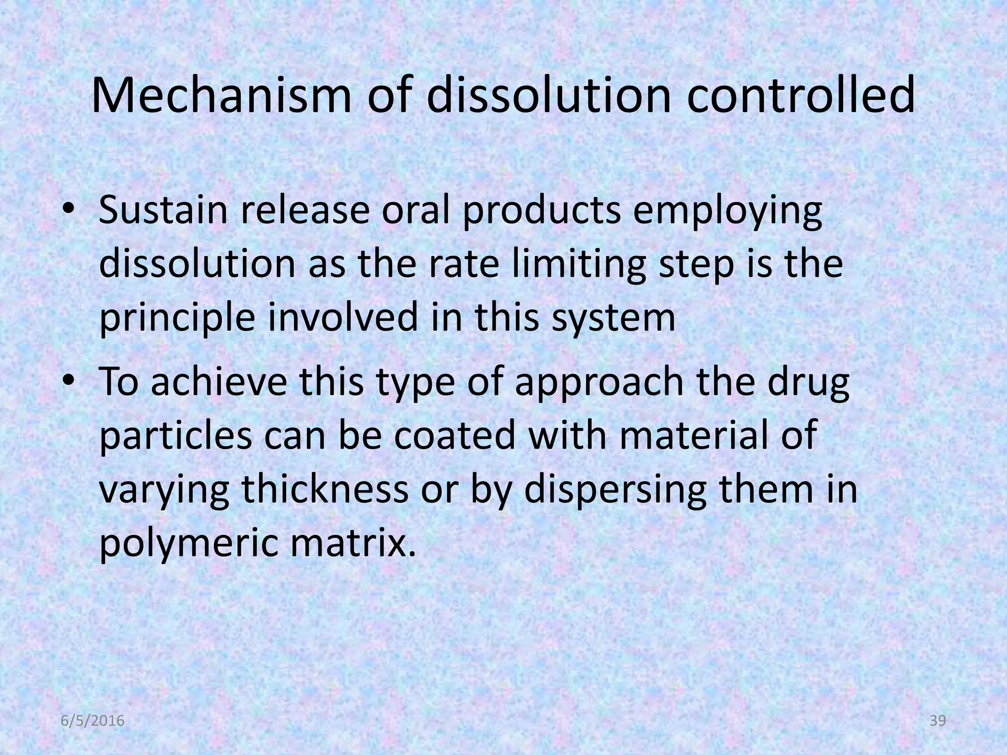 Mechanism of dissolution controlled
• Sustain release oral products employing
dissolution as the rate limiting step is the
principle involved in this system
• To achieve this type of approach the drug
particles can be coated with material of
varying thickness or by dispersing them in
polymeric matrix.
6/5/2016 39
 