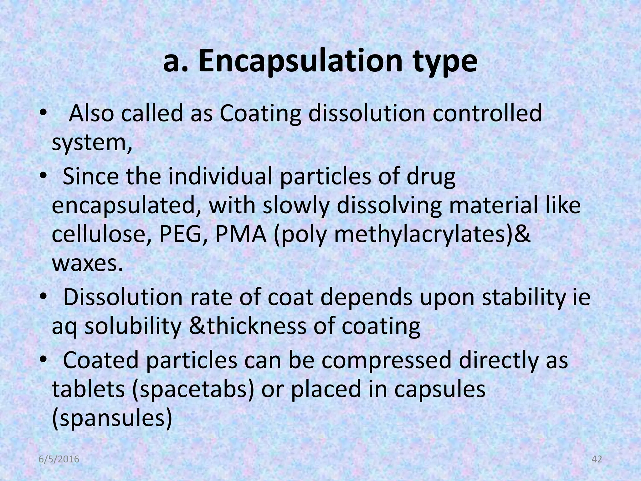a. Encapsulation type
• Also called as Coating dissolution controlled
system,
• Since the individual particles of drug
encapsulated, with slowly dissolving material like
cellulose, PEG, PMA (poly methylacrylates)&
waxes.
• Dissolution rate of coat depends upon stability ie
aq solubility &thickness of coating
• Coated particles can be compressed directly as
tablets (spacetabs) or placed in capsules
(spansules)
6/5/2016 42
 