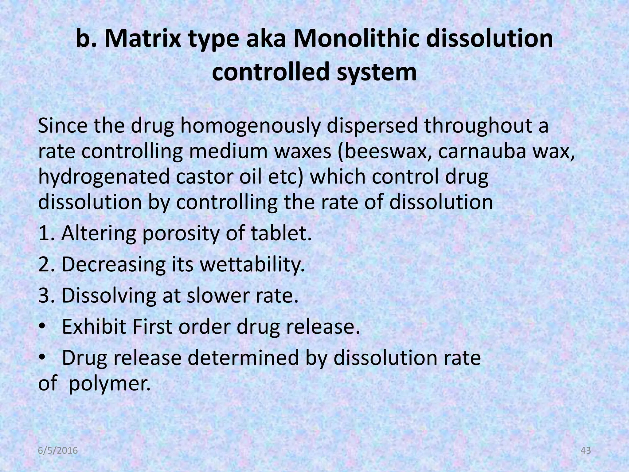 b. Matrix type aka Monolithic dissolution
controlled system
Since the drug homogenously dispersed throughout a
rate controlling medium waxes (beeswax, carnauba wax,
hydrogenated castor oil etc) which control drug
dissolution by controlling the rate of dissolution
1. Altering porosity of tablet.
2. Decreasing its wettability.
3. Dissolving at slower rate.
• Exhibit First order drug release.
• Drug release determined by dissolution rate
of polymer.
6/5/2016 43
 