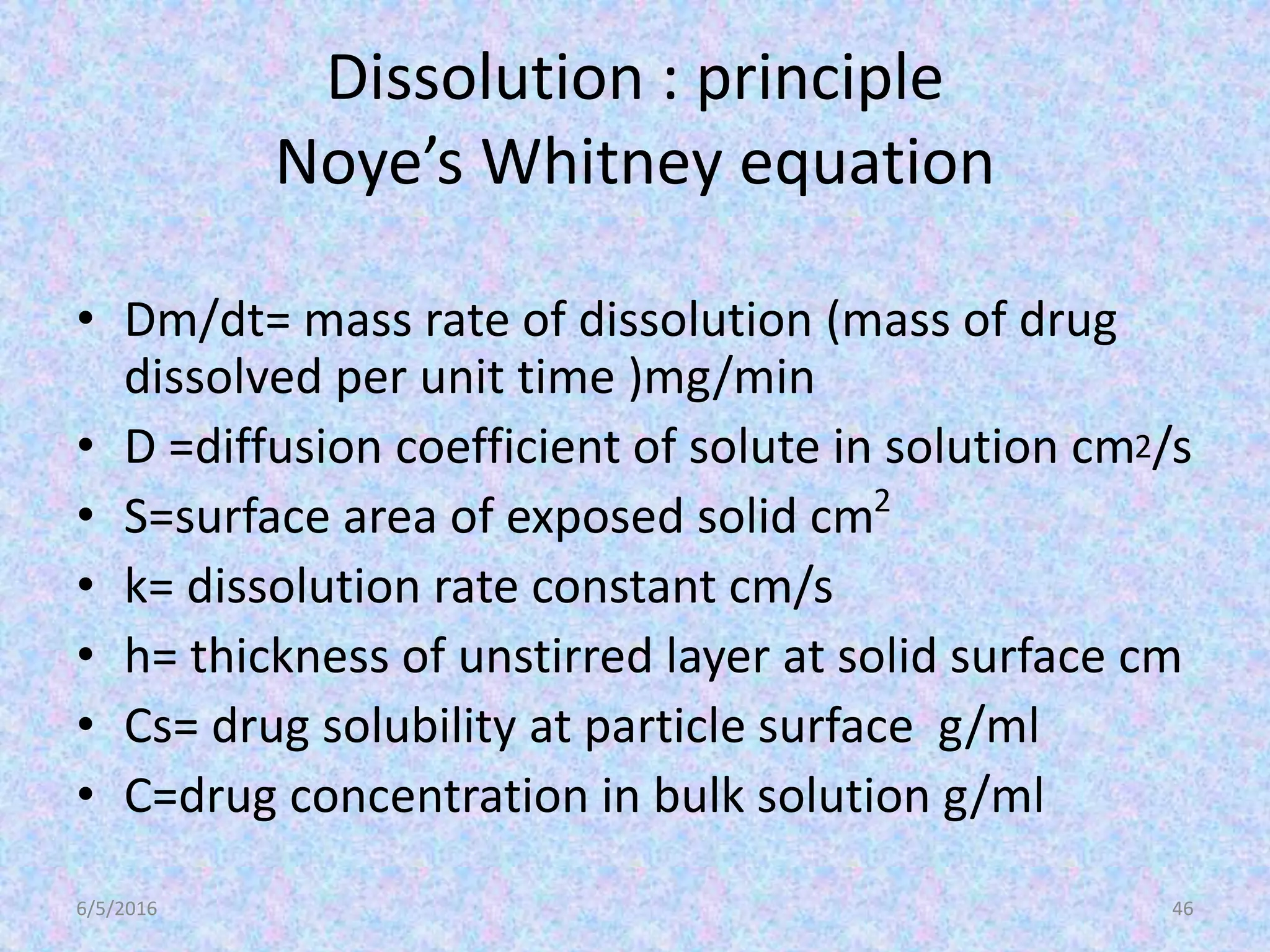 Dissolution : principle
Noye’s Whitney equation
• Dm/dt= mass rate of dissolution (mass of drug
dissolved per unit time )mg/min
• D =diffusion coefficient of solute in solution cm2/s
• S=surface area of exposed solid cm2
• k= dissolution rate constant cm/s
• h= thickness of unstirred layer at solid surface cm
• Cs= drug solubility at particle surface g/ml
• C=drug concentration in bulk solution g/ml
6/5/2016 46
 