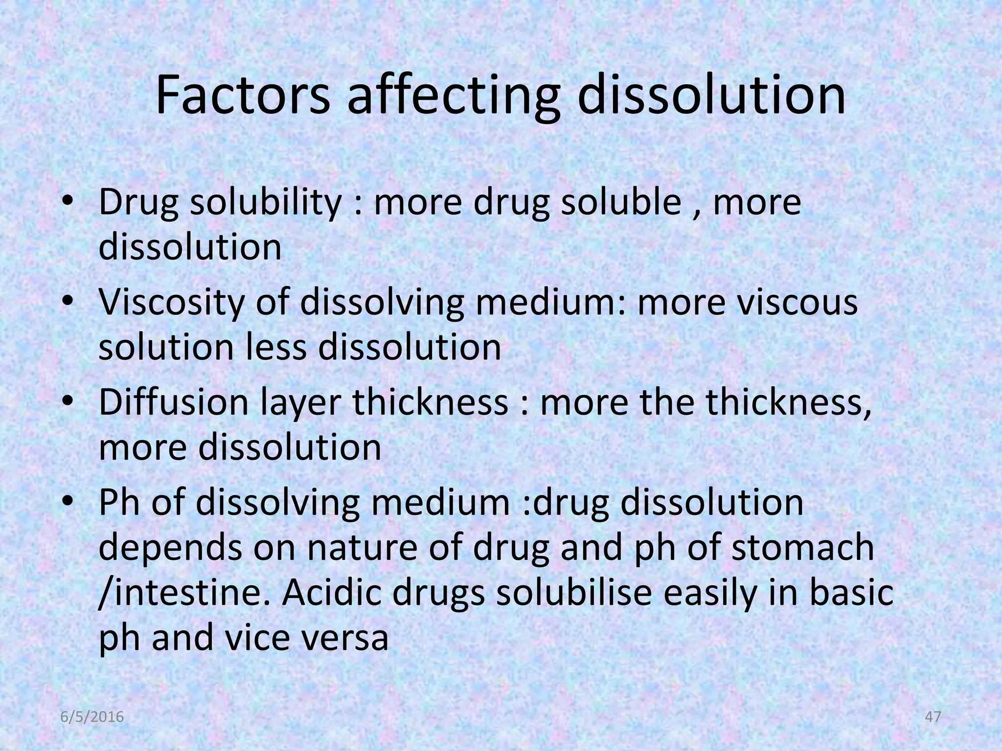 Factors affecting dissolution
• Drug solubility : more drug soluble , more
dissolution
• Viscosity of dissolving medium: more viscous
solution less dissolution
• Diffusion layer thickness : more the thickness,
more dissolution
• Ph of dissolving medium :drug dissolution
depends on nature of drug and ph of stomach
/intestine. Acidic drugs solubilise easily in basic
ph and vice versa
6/5/2016 47
 