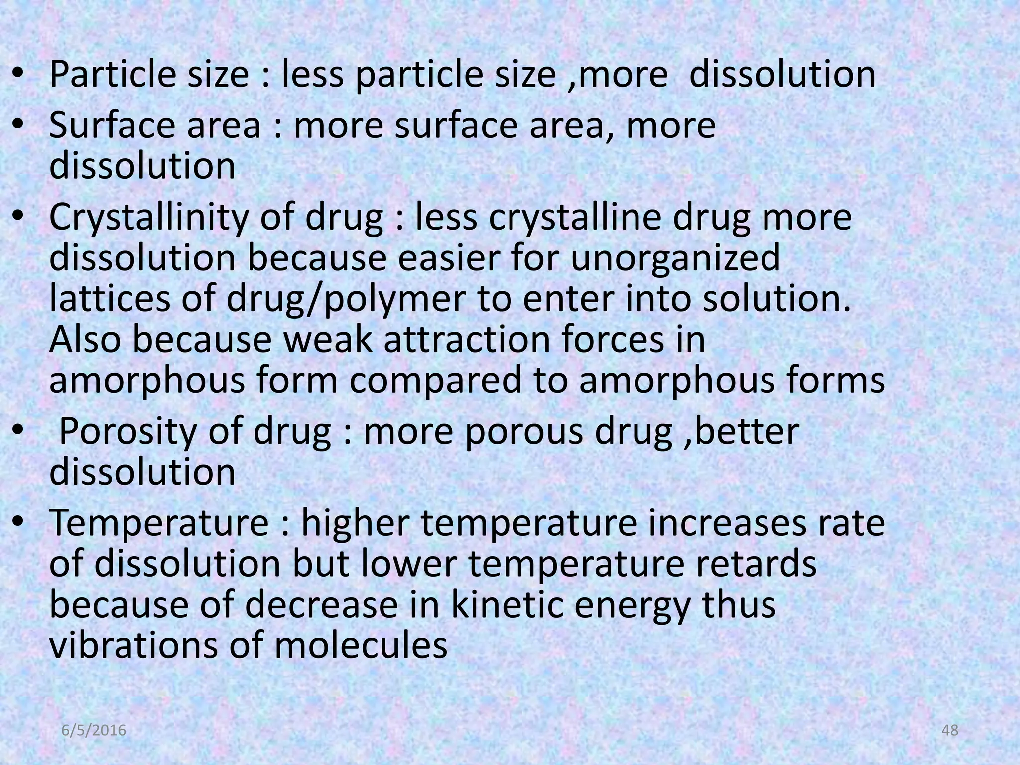 6/5/2016 48
• Particle size : less particle size ,more dissolution
• Surface area : more surface area, more
dissolution
• Crystallinity of drug : less crystalline drug more
dissolution because easier for unorganized
lattices of drug/polymer to enter into solution.
Also because weak attraction forces in
amorphous form compared to amorphous forms
• Porosity of drug : more porous drug ,better
dissolution
• Temperature : higher temperature increases rate
of dissolution but lower temperature retards
because of decrease in kinetic energy thus
vibrations of molecules
 