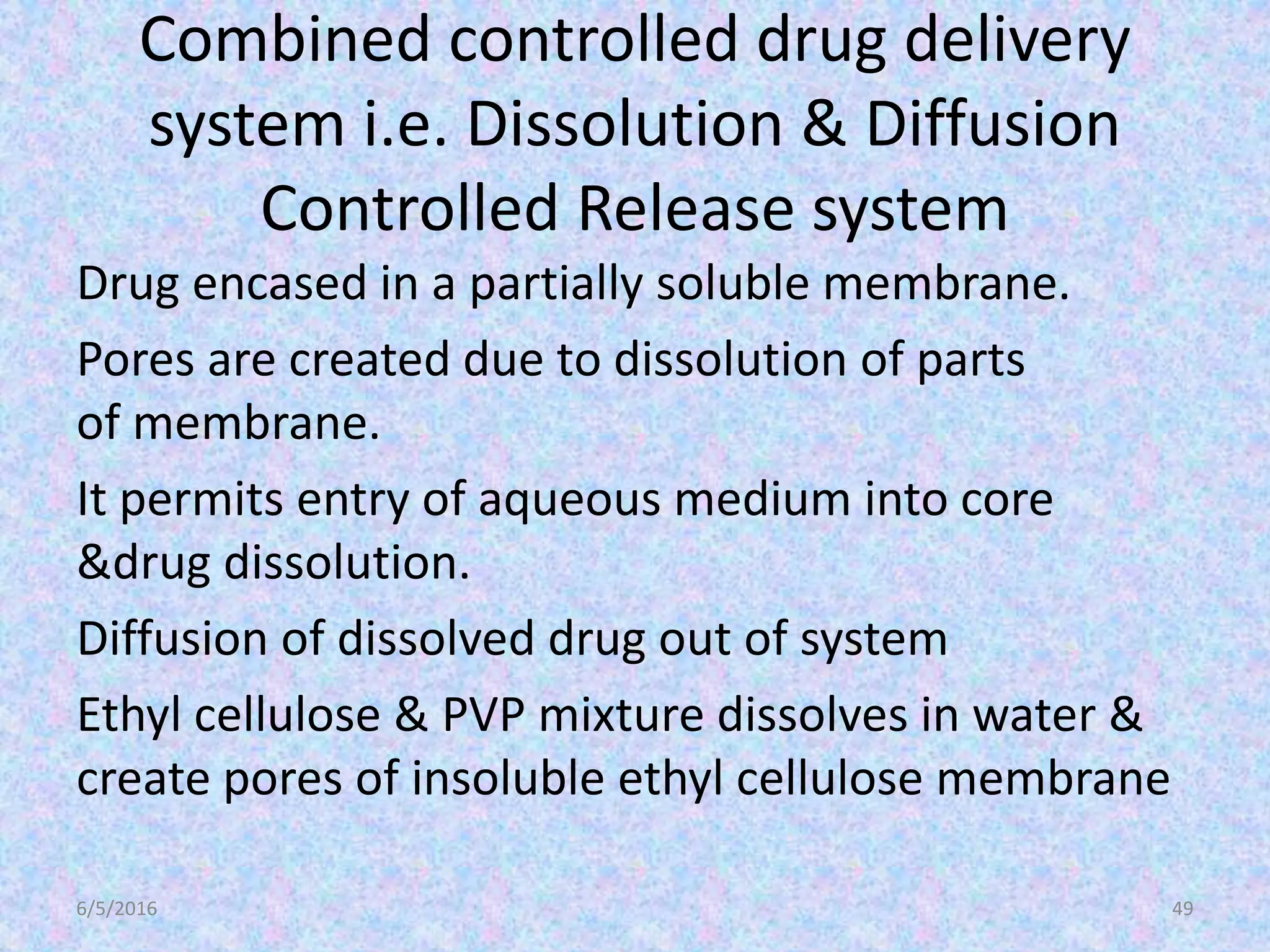 Combined controlled drug delivery
system i.e. Dissolution & Diffusion
Controlled Release system
Drug encased in a partially soluble membrane.
Pores are created due to dissolution of parts
of membrane.
It permits entry of aqueous medium into core
&drug dissolution.
Diffusion of dissolved drug out of system
Ethyl cellulose & PVP mixture dissolves in water &
create pores of insoluble ethyl cellulose membrane
6/5/2016 49
 