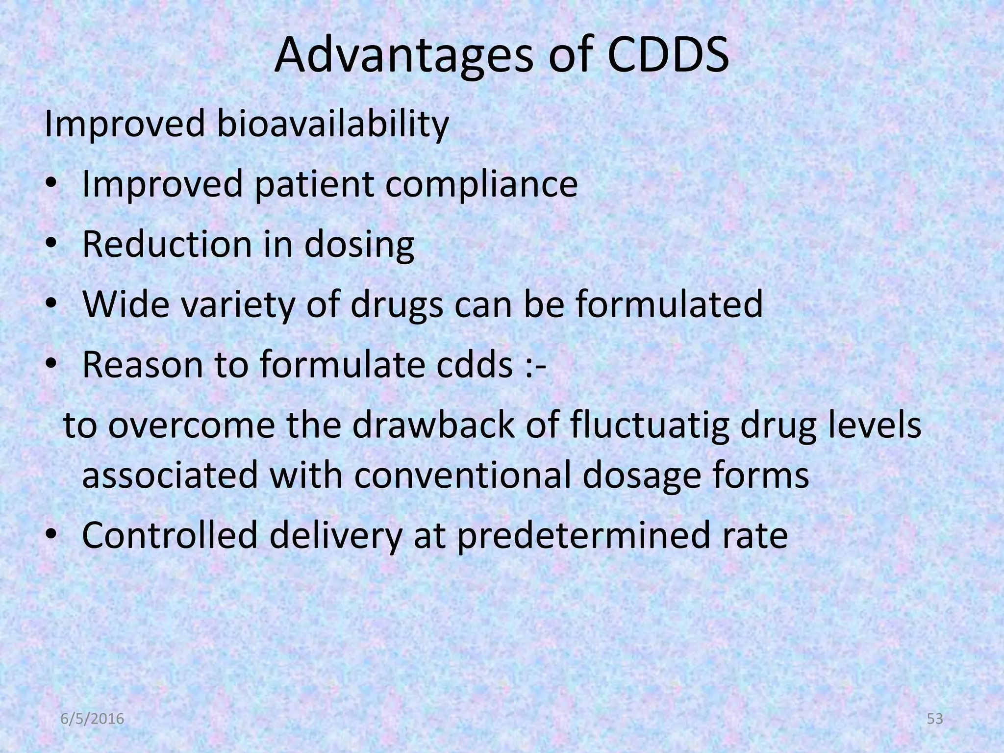 Advantages of CDDS
Improved bioavailability
• Improved patient compliance
• Reduction in dosing
• Wide variety of drugs can be formulated
• Reason to formulate cdds :-
to overcome the drawback of fluctuatig drug levels
associated with conventional dosage forms
• Controlled delivery at predetermined rate
6/5/2016 53
 