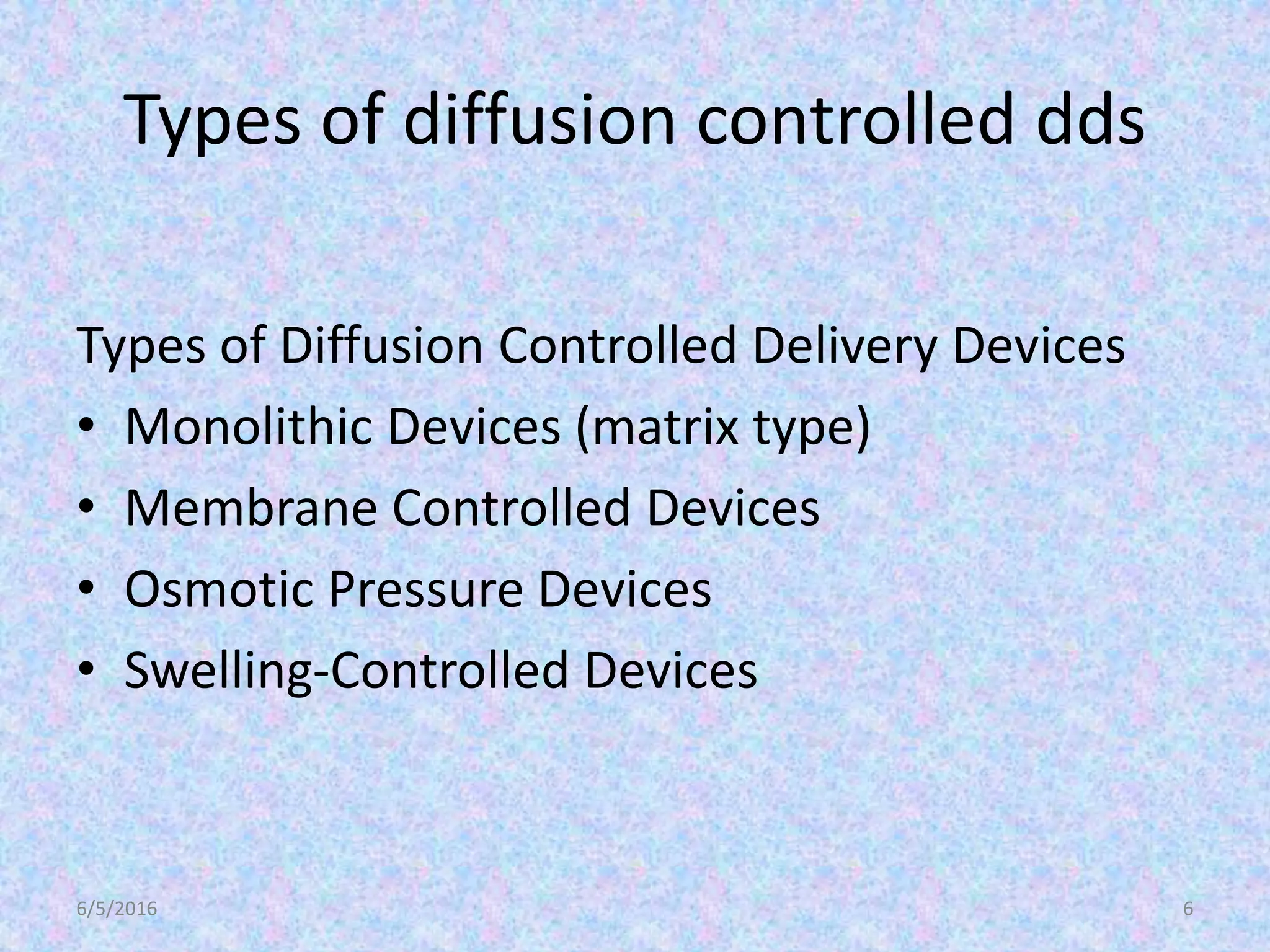 Types of diffusion controlled dds
Types of Diffusion Controlled Delivery Devices
• Monolithic Devices (matrix type)
• Membrane Controlled Devices
• Osmotic Pressure Devices
• Swelling-Controlled Devices
6/5/2016 6
 