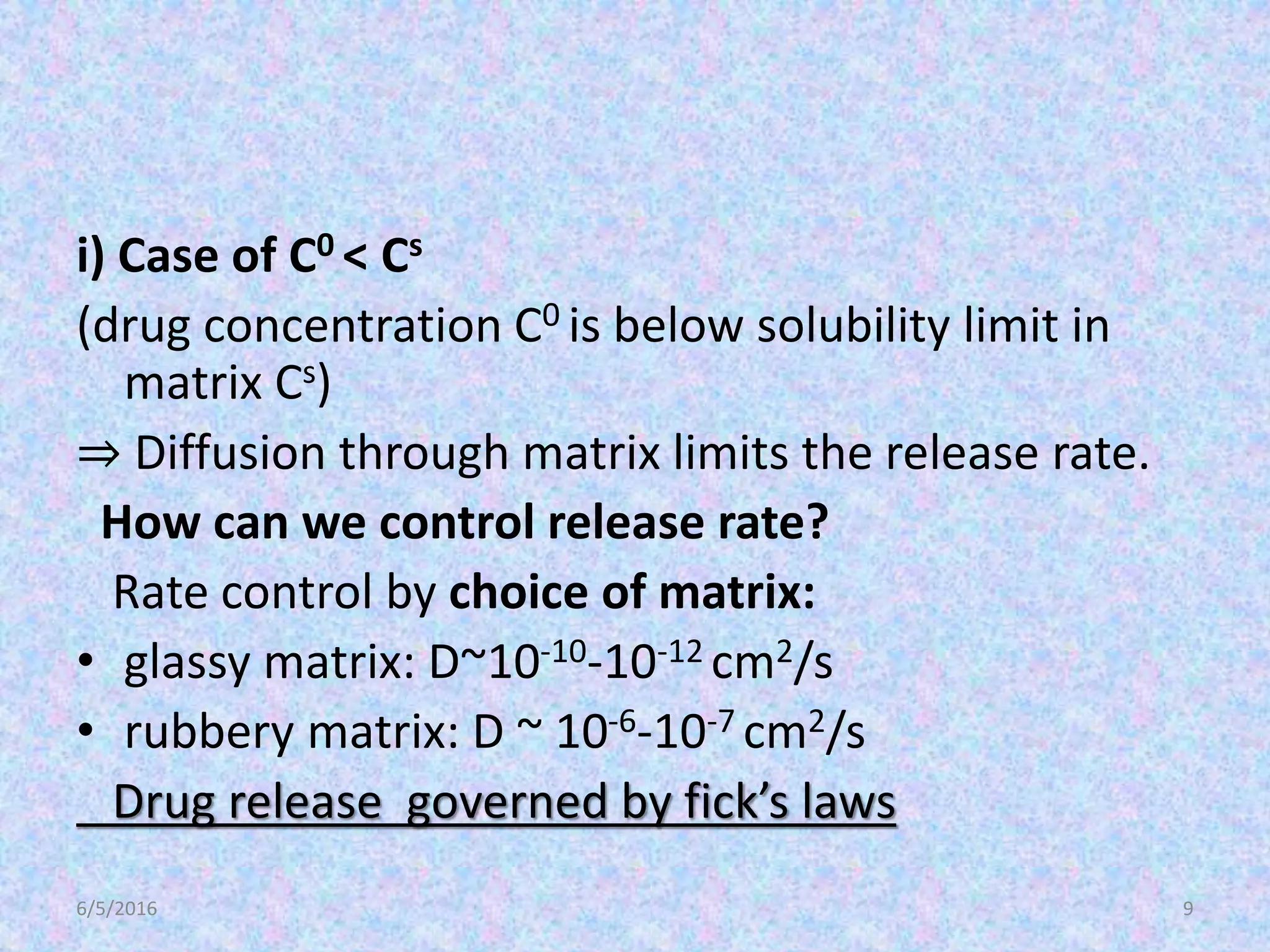 i) Case of C0 < Cs
(drug concentration C0 is below solubility limit in
matrix Cs)
⇒ Diffusion through matrix limits the release rate.
How can we control release rate?
Rate control by choice of matrix:
• glassy matrix: D~10-10-10-12 cm2/s
• rubbery matrix: D ~ 10-6-10-7 cm2/s
Drug release governed by fick’s laws
6/5/2016 9
 