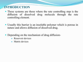 INTRODUCTION
 These systems are those where the rate controlling step is the
diffusion of dissolved drug molecule through the rate
controlling element.
 Usually this barrier is an insoluble polymer which is porous in
nature and allows diffusion of dissolved drug.
 Depending on the mechanism of drug diffusion-
 Reservoir devices
 Matrix devices
 