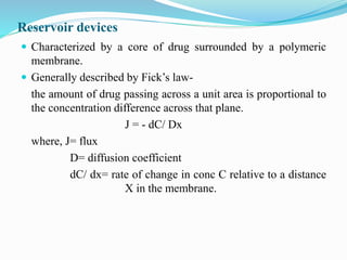 Reservoir devices
 Characterized by a core of drug surrounded by a polymeric
membrane.
 Generally described by Fick’s law-
the amount of drug passing across a unit area is proportional to
the concentration difference across that plane.
J = - dC/ Dx
where, J= flux
D= diffusion coefficient
dC/ dx= rate of change in conc C relative to a distance
X in the membrane.
 