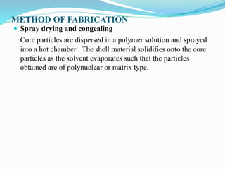 METHOD OF FABRICATION
 Spray drying and congealing
Core particles are dispersed in a polymer solution and sprayed
into a hot chamber . The shell material solidifies onto the core
particles as the solvent evaporates such that the particles
obtained are of polynuclear or matrix type.
 