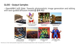 GLIDE - Output Samples
Nichol, Alex, et al. "Glide: Towards photorealistic image generation and editing with text-guided diffusion models." arXiv preprint arXiv:2112.10741 (2021).
- OpenAI에서 논문 Glide: Towards photorealistic image generation and editing
with text-guided diffusion models을 통해 제안
 