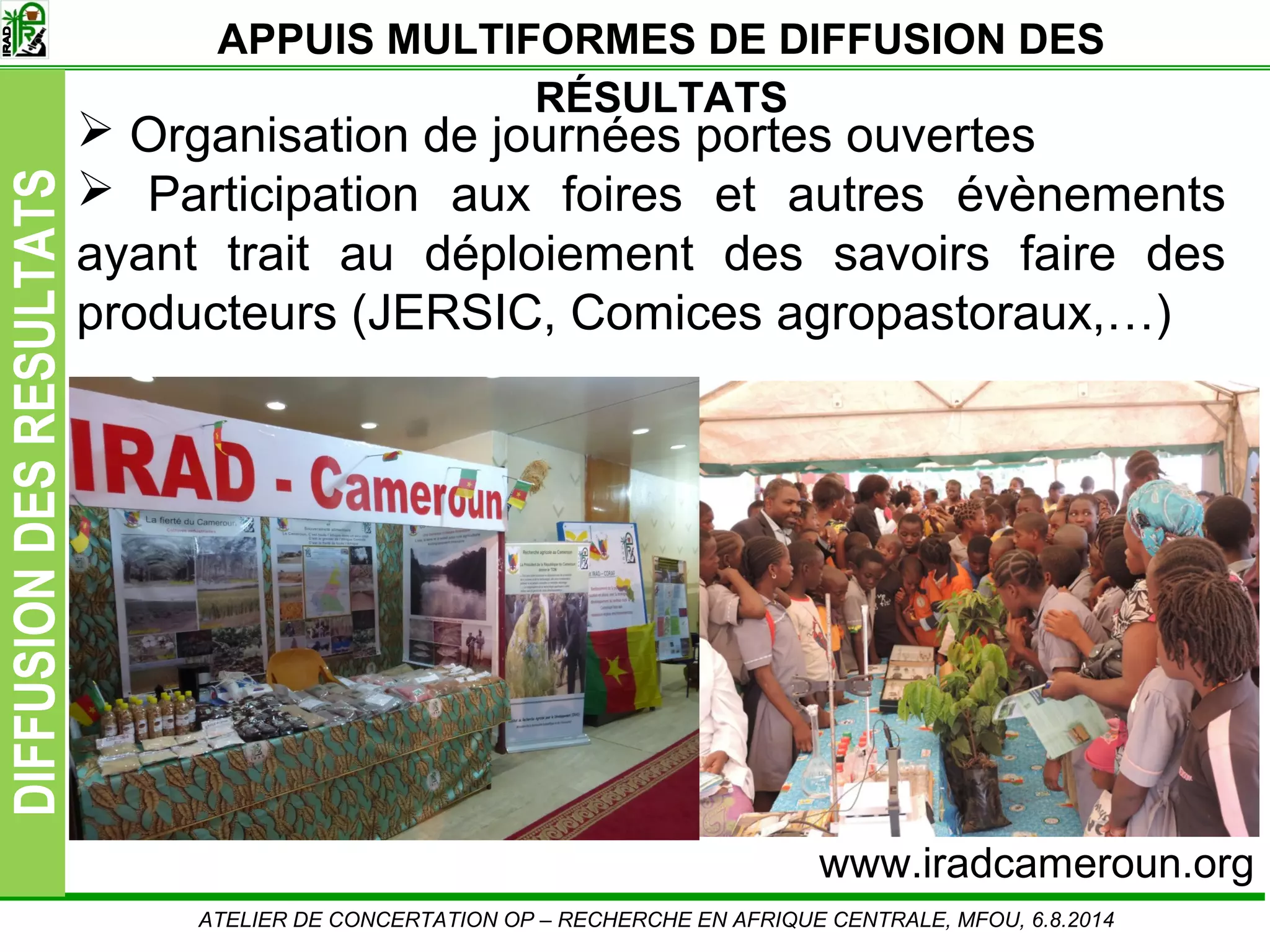 Slide10
DIFFUSIONDESRESULTATS
Organisation de journées portes ouvertes
Participation aux foires et autres évènements
ayant trait au déploiement des savoirs faire des
producteurs (JERSIC, Comices agropastoraux,…)
ATELIER DE CONCERTATION OP – RECHERCHE EN AFRIQUE CENTRALE, MFOU, 6.8.2014
www.iradcameroun.org
APPUIS MULTIFORMES DE DIFFUSION DES
RÉSULTATS