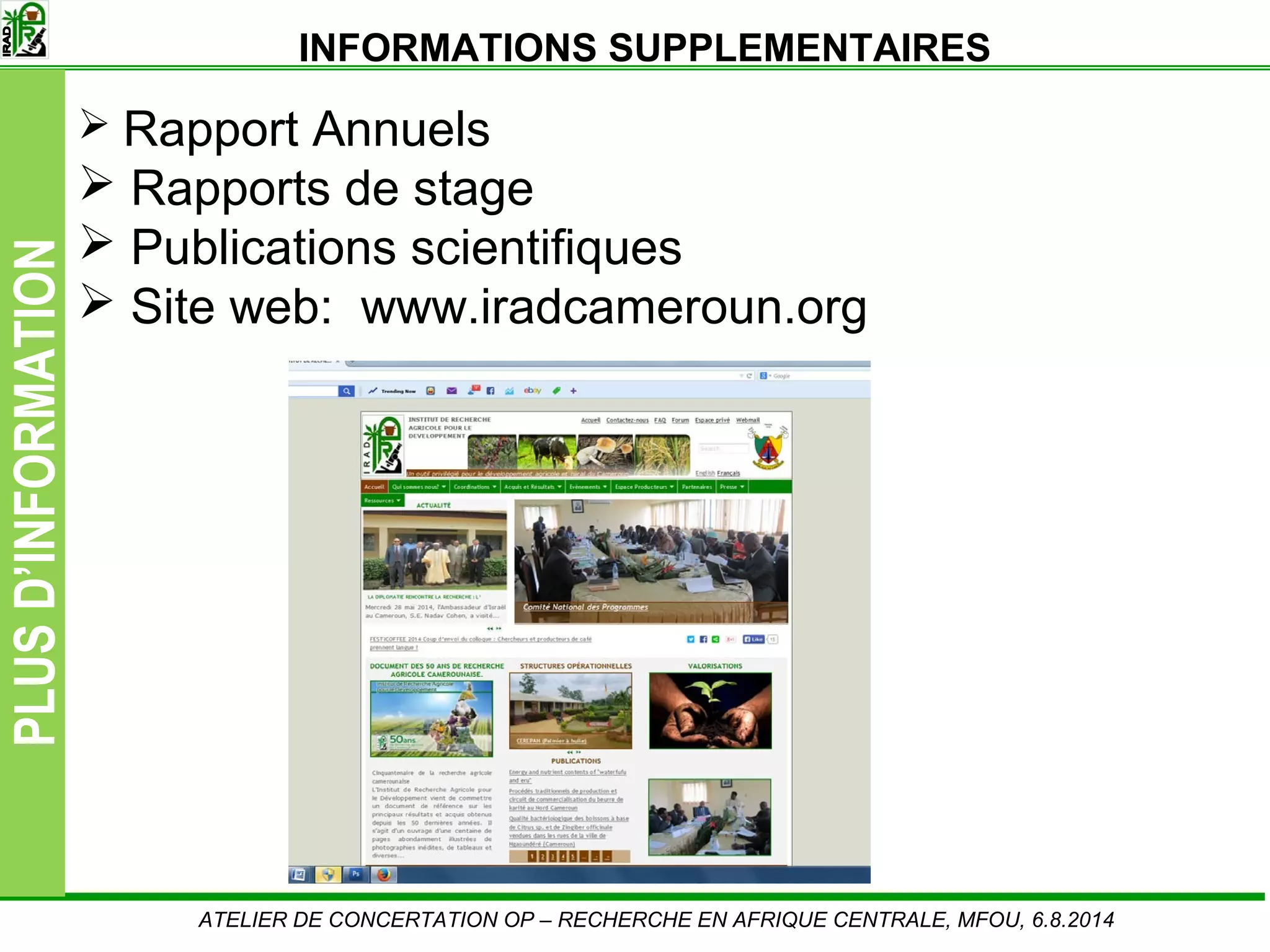 Slide14
PLUSD’INFORMATION
Rapport Annuels
Rapports de stage
Publications scientifiques
Site web: www.iradcameroun.org
ATELIER DE CONCERTATION OP – RECHERCHE EN AFRIQUE CENTRALE, MFOU, 6.8.2014
INFORMATIONS SUPPLEMENTAIRES
