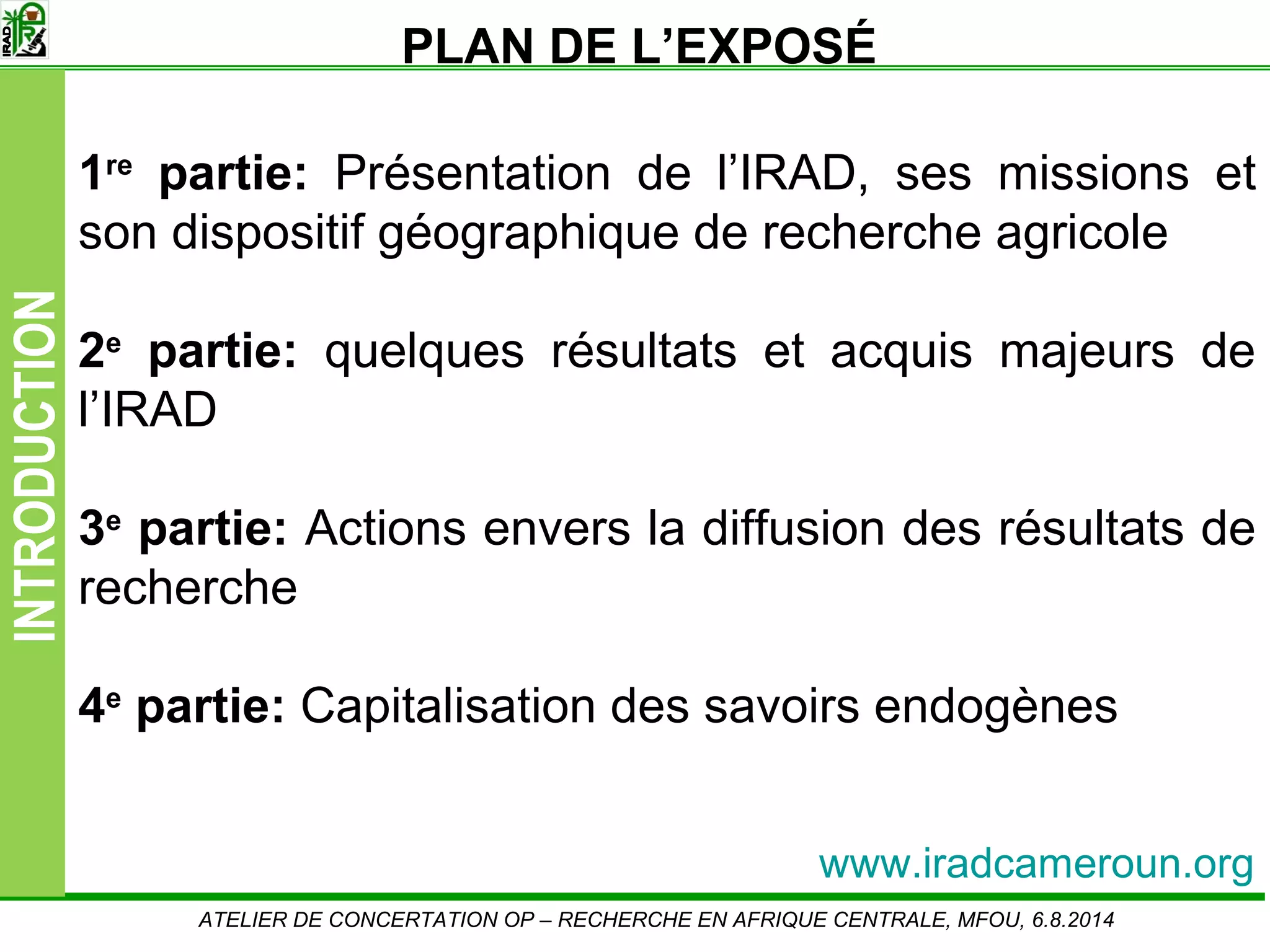 Slide2
INTRODUCTION
ATELIER DE CONCERTATION OP – RECHERCHE EN AFRIQUE CENTRALE, MFOU, 6.8.2014
1re
partie: Présentation de l’IRAD, ses missions et
son dispositif géographique de recherche agricole
2e
partie: quelques résultats et acquis majeurs de
l’IRAD
3e
partie: Actions envers la diffusion des résultats de
recherche
4e
partie: Capitalisation des savoirs endogènes
PLAN DE L’EXPOSÉ
www.iradcameroun.org