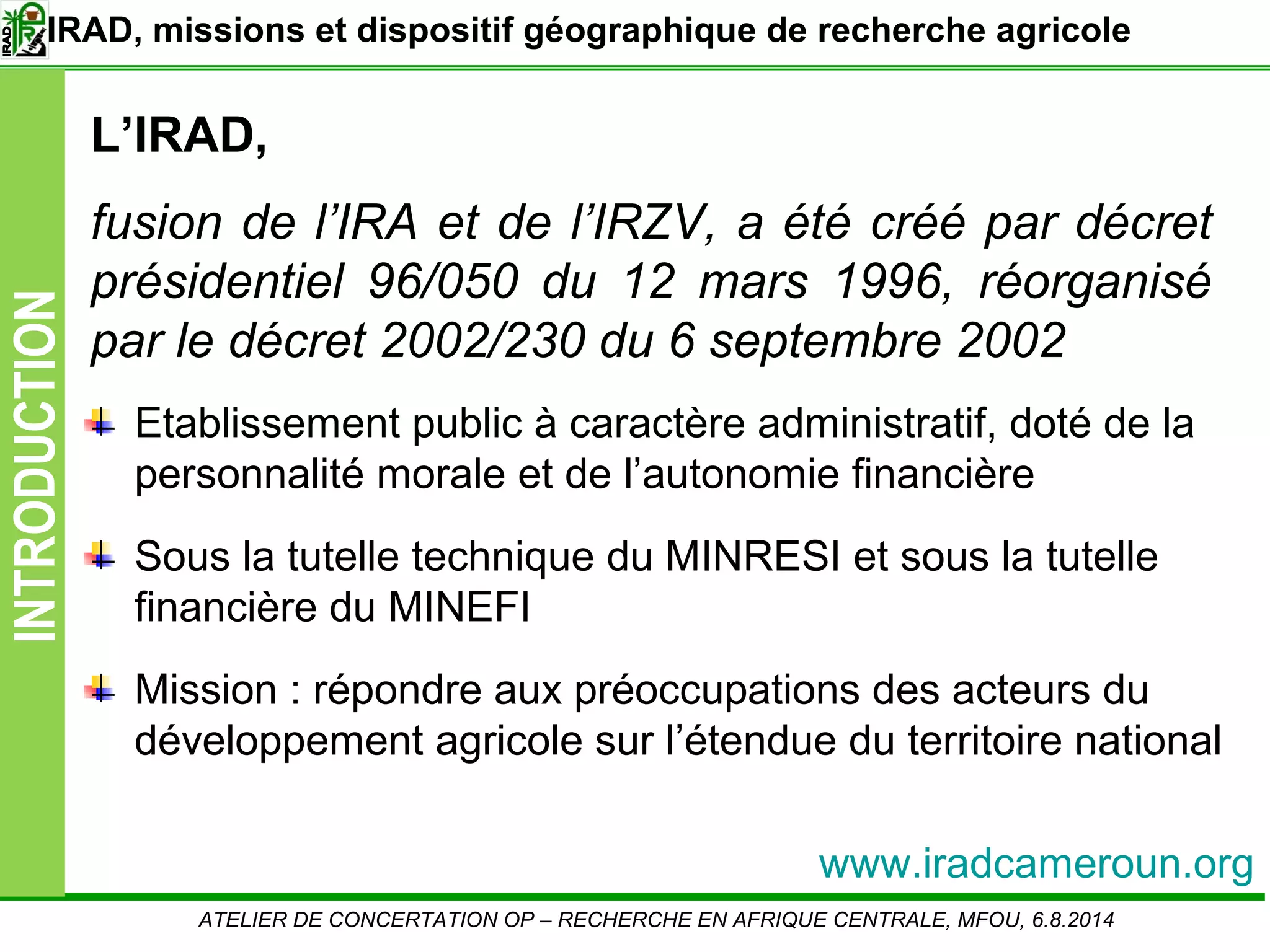 Slide3
INTRODUCTION
L’IRAD,
fusion de l’IRA et de l’IRZV, a été créé par décret
présidentiel 96/050 du 12 mars 1996, réorganisé
par le décret 2002/230 du 6 septembre 2002
Etablissement public à caractère administratif, doté de la
personnalité morale et de l’autonomie financière
Sous la tutelle technique du MINRESI et sous la tutelle
financière du MINEFI
Mission : répondre aux préoccupations des acteurs du
développement agricole sur l’étendue du territoire national
ATELIER DE CONCERTATION OP – RECHERCHE EN AFRIQUE CENTRALE, MFOU, 6.8.2014
IRAD, missions et dispositif géographique de recherche agricole
www.iradcameroun.org