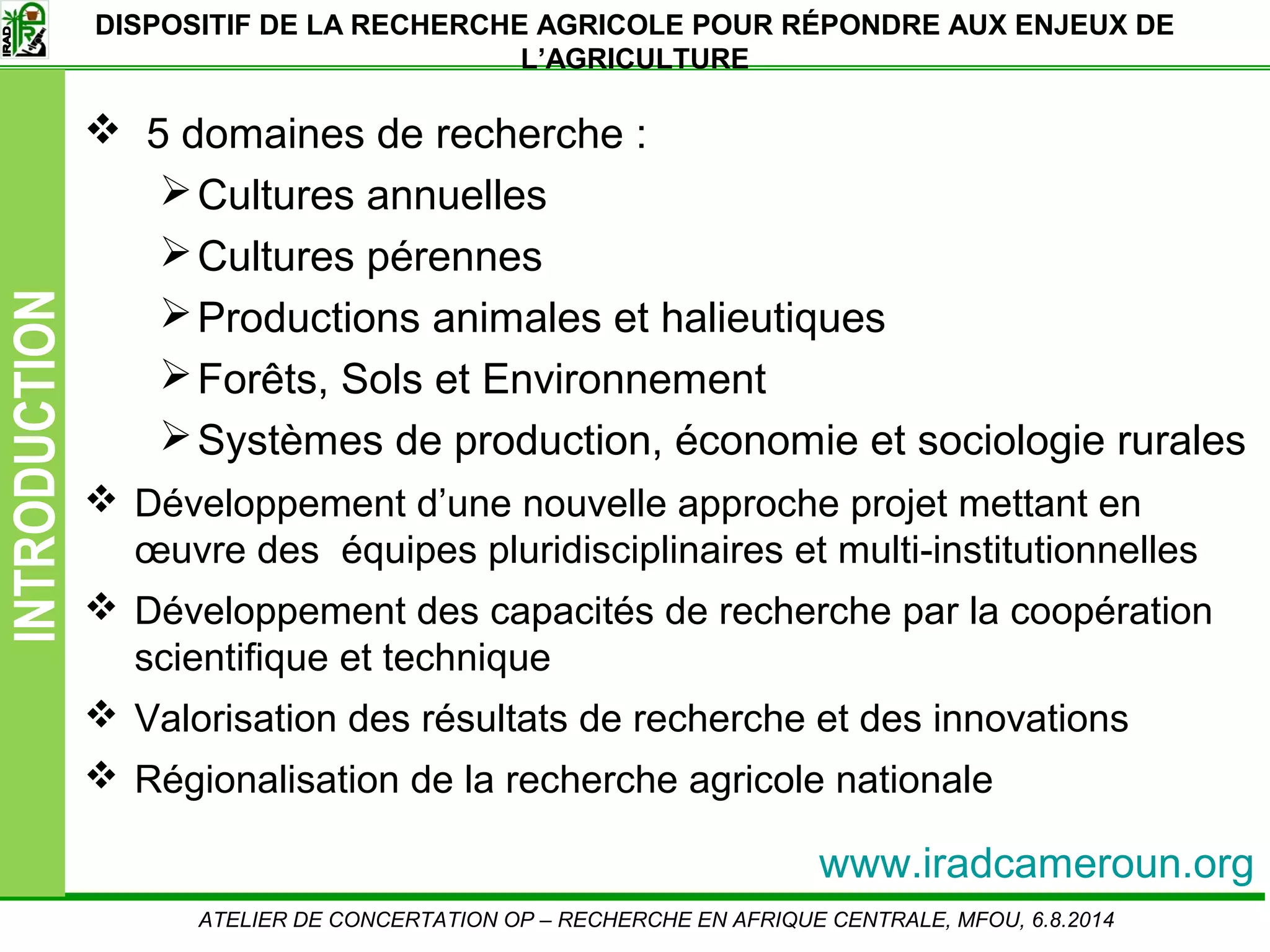 Slide5
INTRODUCTION DISPOSITIF DE LA RECHERCHE AGRICOLE POUR RÉPONDRE AUX ENJEUX DE
L’AGRICULTURE
5 domaines de recherche :
Cultures annuelles
Cultures pérennes
Productions animales et halieutiques
Forêts, Sols et Environnement
Systèmes de production, économie et sociologie rurales
Développement d’une nouvelle approche projet mettant en
œuvre des équipes pluridisciplinaires et multi-institutionnelles
Développement des capacités de recherche par la coopération
scientifique et technique
Valorisation des résultats de recherche et des innovations
Régionalisation de la recherche agricole nationale
ATELIER DE CONCERTATION OP – RECHERCHE EN AFRIQUE CENTRALE, MFOU, 6.8.2014
www.iradcameroun.org