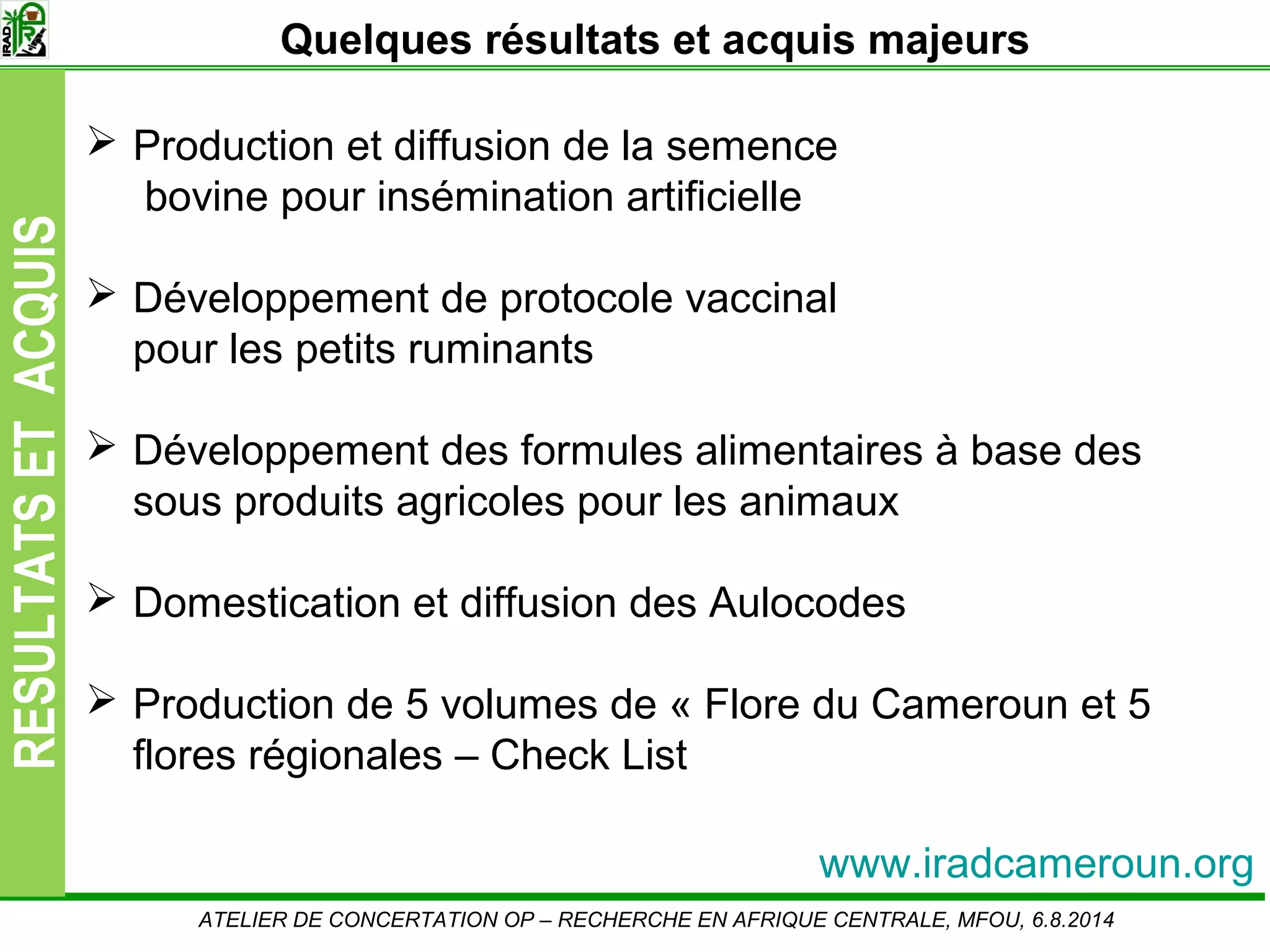 Slide7
RESULTATSETACQUIS Quelques résultats et acquis majeurs
ATELIER DE CONCERTATION OP – RECHERCHE EN AFRIQUE CENTRALE, MFOU, 6.8.2014
www.iradcameroun.org
Production et diffusion de la semence
bovine pour insémination artificielle
Développement de protocole vaccinal
pour les petits ruminants
Développement des formules alimentaires à base des
sous produits agricoles pour les animaux
Domestication et diffusion des Aulocodes
Production de 5 volumes de « Flore du Cameroun et 5
flores régionales – Check List